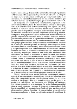 El fin del piitniíuiulo movimientos sociales, lamilia v sexualidad... 231
hacer lo impensable, y, de este modo, salir a la luz pública; la repercusión
del feminismo sobre el patriarcado, poniendo en entredicho la categoría
de mujer y, por lo tanto, la de hombre, ya que sólo pueden existir en su
dicotomía; y la ferocidad de la represión por una sociedad homófoba que
radicalizó incluso a aquellos hombre gays que sólo querían un acomodo108
.
En mi opinión, hubo tres factores adicionales que propiciaron el des-
arrollo extraordinario, tanto del movimiento de liberación de los gays
como el de las lesbianas en los Estados Unidos y otros lugares. Uno es es^
tructural: la formación de una economía informacional avanzada en las
grandes áreas metropolitanas condujo a la creación de un mercado labo-
ral innovador y diversificado y a redes empresariales flexibles, y creó nue-
vos tipos de trabajo para todo tipo de cualificación, independientes de las
grandes empresas e instituciones, donde la conducta individual podía re-
gularse con mayor facilidad. El segundo factor se refiere a la popularidad
de la liberación sexual como tema de los movimientos de los años sesenta.
Por ejemplo, por haber sido testigo cercano del movimiento de Mayo del
68 en París (era profesor ayudante de sociología en el campus de Nante-
rre, donde comenzó el movimiento), puedo decir que la liberación sexual
y la expresión personal eran los fines supremos del movimiento estudian-
til radical: de hecho, el movimiento comenzó como una protesta conjunta
de hombres y mujeres para obtener el libre acceso a sus dormitorios en la
universidad. En torno a la bandera de la liberación sexual, que también
sostenía la moral cotidiana del movimiento, tanto en Francia como en los
Estados Unidos, el anhelo utópico de liberar el deseo fue la fuerza impul-
sora de los años sesenta, el grito de unión en torno al cual toda una gene-
ración sintió la posibilidad de una vida diferente. Pero la liberación se-
xual, si ha de ser una verdadera liberación, no tiene límites. Así pues,
condujo al rechazo del dictado de la heterosexualidad y, en muchos casos,
a la abolición de todos los límites del deseo, abriendo de lleno la explora-
ción de la transgresión, por ejemplo, en el movimiento sadomasoquista,
un movimiento muy articulado ideológicamente y que crece de prisa.
El tercer factor que, en mi opinión, indujo de forma paralela los movi-
mientos de lesbianas y gays es más polémico. Hace referencia a la separa-
ción, física y psicológica, creada entre hombres y mujeres por el reto fe-
minista al patriarcado. Con ello no quiero decir que las mujeres se
convirtieran en lesbianas y los hombres en gays debido a qúé^tenían pe-
leas con sus compañeros heterosexuales. De hecho, la homosexualidad
tiene su propia existencia y su pauta de desarrollo es independiente de la
heterosexualidad. No obstante, la profunda división que introdujo el
efecto conjunto del reto feminista, y la incapacidad de la mayoría de los
hombres para afrontar el fin de sus privilegios, reforzó la posibilidad de
108
D'Emilio, 1983.
 