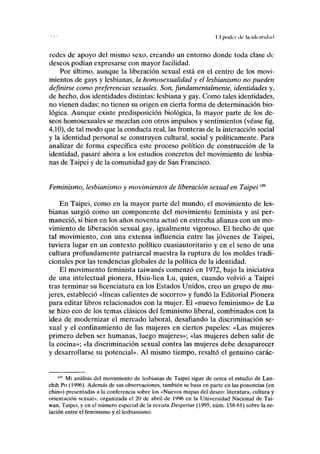 lil poder ilr la identidad
redes de apoyo del mismo sexo, creando un entorno donde toda clase de
deseos podían expresarse con mayor facilidad.
Por último, aunque la liberación sexual está en el centro de los movi-
mientos de gays y lesbianas, la homosexualidad y el lesbianismo no pueden
definirse como preferencias sexuales. Son, fundamentalmente, identidades y,
de hecho, dos identidades distintas: lesbiana y gay. Como tales identidades,
no vienen dadas; no tienen su origen en cierta forma de determinación bio-
lógica. Aunque existe predisposición biológica, la mayor parte de los de-
seos homosexuales se mezclan con otros impulsos y sentimientos (véase fig.
4.10), de tal modo que la conducta real, las fronteras de la interacción social
y la identidad personal se construyen cultural, social y políticamente. Para
analizar de forma específica este proceso político de construcción de la
identidad, pasaré ahora a los estudios concretos del movimiento de lesbia-
nas de Taipei y de la comunidad gay de San Francisco.
Feminismo, lesbianismo y movimientos de liberación sexual en Taipeim
En Taipei, como en la mayor parte del mundo, el movimiento de les-
bianas surgió como un componente del movimiento feminista y así per-
maneció, si bien en los años noventa actuó en estrecha alianza con un mo-
vimiento de liberación sexual gay, igualmente vigoroso. El hecho de que
tal movimiento, con una extensa influencia entre las jóvenes de Taipei,
tuviera lugar en un contexto político cuasiautoritario y en el seno de una
cultura profundamente patriarcal muestra la ruptura de los moldes tradi-
cionales por las tendencias globales de la política de la identidad.
El movimiento feminista taiwanés comenzó en 1972, bajo la iniciativa
de una intelectual pionera, Hsiu-lien Lu, quien, cuando volvió a Taipei
tras terminar su licenciatura en los Estados Unidos, creo un grupo de mu-
jeres, estableció «líneas calientes de socorro» y fundó la Editorial Pionera
para editar libros relacionados con la mujer. El «nuevo feminismo» de Lu
se hizo eco de los temas clásicos del feminismo liberal, combinados con la
idea de modernizar el mercado laboral, desafiando la discriminación se-
xual y el confinamiento de las mujeres en ciertos papeles: «Las mujeres
primero deben ser humanas, luego mujeres»; «las mujeres deben salir de
la cocina»; «la discriminación sexual contra las mujeres debe desaparecer
y desarrollarse su potencial». Al mismo tiempo, resaltó el genuino carác-
"" Mi análisis del movimiento de lesbianas de Taipei sigue de cerca el estudio de Lan-
chih Po (1996). Además de sus observaciones, también se basa en parte en las ponencias (en
chino) presentadas a la conferencia sobre los «Nuevos mapas del deseo: literatura, cultura y
orientación sexual», organizada el 20 de abril de 1996 en la Universidad Nacional de Tai-
wan, Taipei, y en el número especial de la revista Despertar (1995, núm. 158-61) sobre la re-
lación entre el feminismo y el lesbianismo.
 