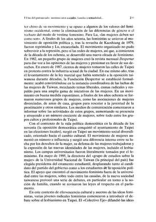 II luí i lo I |)iiliiairiiiln mnvimiailos sociiilcs, l.iiinli.i y sexualidad... 2 i i
ler chino de su movimiento y se opuso a algunos de los valores del femi-
nismo occidental, como la eliminación de las diferencias de género o el
rechazo del modo de vestirse femenino. Para Lu, «las mujeres deben ser
como son». A finales de los años setenta, las feministas se unieron al mo-
vimiento de oposición política y, tras la revuelta de Kaoshiung de 1979,
fueron reprimidas y Lu, encarcelada. El movimiento organizado no pudo
sobrevivir a la represión, pero sí las redes de mujeres, así que, a comienzos
de la década de los ochenta, se desarrolló una nueva oleada de feminismo.
En 1982, un pequeño grupo de mujeres creó la revista mensual Despertar
para dar voz a las opiniones de las mujeres y presionar en favor de sus de-
rechos. En enero de 1987, cientos de mujeres tomaron las calles de Taipei
en protesta contra la industria sexual de la ciudad. En ese mismo año, tras
el levantamiento de la ley marcial que había sometido a la oposición tai-
wanesa durante décadas, la Fundación Despertar se estableció formal-
mente: acabó convirtiéndose en la instancia coordinadora de las luchas de
las mujeres de Taiwan, mezclando temas liberales, causas radicales y res-
paldo para una amplia gama de iniciativas de las mujeres. En un movi-
miento en buena medida espontáneo, a finales de los años ochenta se for-
maron numerosos grupos de mujeres, como las asociaciones de mujeres
divorciadas, de amas de casa, grupos para rescatar a la juventud de la
prostitución y otros similares. Los medios de comunicación comenzaron a
informar sobre las actividades de estos grupos, aumentando su presencia
y atrayendo a un número creciente de mujeres, sobre todo entre los gru-
pos cultos y profesionales de Taipei.
Con el comienzo de la vida política democrática en la década de los
noventa (la oposición democrática conquistó el ayuntamiento de Taipei
en las elecciones locales), surgió en Taipei un movimiento social diversifi-
cado, orientado hacia el cambio cultural. El movimiento de mujeres au-
mentó en número e influencia y surgió una diferencia interna entre su lu-
cha por los derechos de la mujer, su defensa de las mujeres trabajadoras y
la expresión de las nuevas identidades de las mujeres, incluido el lesbia-
nismo. Los campus universitarios fueron literalmente tomados por el fe-
minismo. En mayo de 1995, la directora del «grupo de estudios sobre la
mujer» de la Universidad Nacional de Taiwan (la principal del país) fue
elegida presidenta del estamento estudiantil, desplazando tanto al candi-
dato del partido del gobierno como a los estudiantes dela^oposición polí-
tica. El apoyo que encontró el movimiento feminista fuera de la universi-
dad entre las mujeres, sobre todo entre las casadas, de la nueva sociedad
taiwanesa provocó una serie de debates, en particular en torno a la no-
ción de familia, cuando se revisaron las leyes al respecto en el parla-
mento.
En este contexto de efervescencia cultural y ascenso de las ideas femi-
nistas, varias jóvenes radicales feministas comenzaron a introducir el de-
bate sobre el lesbianismo en Taipei. El «Colectivo Eje» difundió las ideas
 
