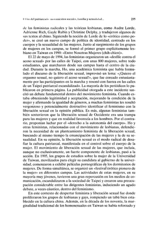 I I Im del palriaiciiilii nioviiiik'iilos sociales, hundía y sexualidad... 235
de las feministas radicales y las teóricas lesbianas, como Audre Lorde,
Adrienne Rich, Gayle Rubin y Christine Delphy, y tradujeron algunos de
sus textos al chino. Siguiendo la noción de Lorde de lo «erótico como po-
der», se creó un nuevo campo de política de identidad, centrado en los
cuerpos y la sexualidad de las mujeres. Junto al surgimiento de los grupos
de mujeres en los campus, se formó el primer grupo explícitamente les-
biano en Taiwan en 1990: «Entre Nosotras Mujeres (chih-chien)».
El 22 de mayo de 1994, las feministas organizaron un «desfile contra el
acoso sexual» por las calles de Taipei, con unas 800 mujeres, sobre todo
estudiantes, que marcharon desde sus campus hasta el centro de la ciu-
dad. Durante la marcha, Ho, una académica feminista que había formu-
lado el discurso de la liberación sexual, improvisó un lema: «¡Quiero el
orgasmo sexual, no quiero el acoso sexual!», que fue coreado entusiasta-
mente por las participantes en la marcha y resonó con fuerza en las calles
de un Taipei patriarcal escandalizado. La mayoría de los periódicos lo pu-
blicaron en primera página. La publicidad otorgada a este incidente sus-
citó un debate fundamental dentro del movimiento feminista. Cuando es-
taba obteniendo legitimidad y aceptación, mejorando la condición de la
mujer y afirmando la igualdad de géneros, a muchas feministas les resultó
vergonzoso y potencialmente destructivo identificar el feminismo con la
liberación sexual en la opinión pública. Es más, algunas feministas tam-
bién sostuvieron que la liberación sexual de Occidente era una trampa
para las mujeres y que en realidad favorecía a los hombres. Por el contra-
rio, proponían luchar por el «derecho a la autonomía del cuerpo». Ho y
otras feministas, relacionadas con el movimiento de lesbianas, defendie-
ron la necesidad de un planteamiento feminista de la liberación sexual,
buscando al mismo tiempo la emancipación de las mujeres y la de su se-
xualidad. En su opinión, la liberación sexual es el modo radical de desa-
fiar la cultura patriarcal, manifestada en el control sobre el cuerpo de la
mujer. El movimiento de liberación sexual de las mujeres, que incluía,
aunque no exclusivamente, un fuerte componente de lesbianas, pasó a la
acción. En 1995, los grupos de estudios sobre la mujer de la Universidad
de Taiwan, movilizados para elegir su candidata al gobierno de la univer-
sidad, comenzaron a exhibir películas pornográficas en los dormitorios de
mujeres. De forma simultánea, se organizó un «festivaiBrótico pionero de
la mujer» en diferentes campus. Las actividades de estas mujeres, en su
mayoría muy jóvenes, tuvieron una gran repercusión en los medios de co-
municación, escandalizaron a la sociedad de Taipei y crearon una preocu-
pación considerable entre las dirigentes feministas, induciendo un agudo
debate, a veces cáustico, dentro del feminismo.
En este contexto de despertar feminista y liberación sexual fue donde
proliferaron los grupos de lesbianas y gays, rompiendo un tabú bien esta-
blecido en la cultura china. Además, en la década de los noventa, la mar-
ginalidad tradicional de los homosexuales en Taiwan se había reforzado y
 
