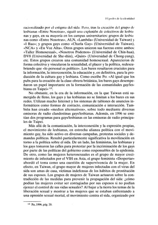 I 1 |i.>.lci i l c 1.1 i<)<nti<l;i<i
racionalizado por el estigma del sida. Pero, tras la creación del grupo de
lesbianas «Entre Nosotras», siguió una explosión de colectivos de lesbia
ñas y gays, en su mayoría en los campus universitarios: grupos de lesbia
ñas como «Entre Nosotras», ALN, «Lambda» (Universidad de Taiwan) y
«I Bao»; y grupos gays como «Charla Gay» (Universidad de Taiwan),
«NCA» y «En Voz Alta». Otros grupos unieron sus fuerzas entre ambos:
«Taller Homosexual», «Nosotros Podemos» (Universidad de Chin-hua),
DV8 (Universidad de She-shin), «Quist» (Universidad de Chong-yung),
etc. Estos grupos crearon una comunidad homosexual. Aparecieron de
forma colectiva y vincularon la sexualidad, el placer y la política, redescu-
briendo que «lo personal es político». Los bares resultaron cruciales para
la información, la interconexión, la educación y, en definitiva, para la pro-
ducción de la cultura gay y lesbiana. Como escribe Po: «Al igual que los
pubs para la creación de la clase obrera británica, los bares gays desempe-
ñaron un papel importante en la formación de las comunidades gay/les-
biana en Taipei» no
.
No obstante, en la era de la información, en la que Taiwan está su-
mergida de lleno, los gays y las lesbianas no se limitan a los bares en sus
redes. Utilizan mucho Internet y los sistemas de tablones de anuncios in-
formáticos como formas de contacto, comunicación e interacción. Tam-
bién han creado «medios alternativos», sobre todo mediante diversas
emisoras de radio clandestinas gays/lesbianas. Además, en 1996 se emi-
tían dos programas para gays/lesbianas en las emisoras de radio principa-
les de Taipei.
Más allá de la comunicación, la interconexión y la expresión propias,
el movimiento de lesbianas, en estrecha alianza política con el movi-
miento gay, ha sido activo en diversas campañas, protestas sociales y de-
mandas políticas. Resultó particularmente significativa la movilización en
torno a la política sobre el sida. De un lado, las feministas, las lesbianas y
los gays tomaron las calles para protestar por la incriminación de los gays
por parte de las políticas del gobierno como responsables de la epidemia.
De otro, como las mujeres heterosexuales es el grupo de mayor creci-
miento de infectados por el VIH en Asia, el grupo feminista «Despertar»
abordó el tema como una cuestión de supervivencia de la mujer. En
efecto, en Taiwan, el grupo mayor de mujeres infectadas con el virus del
sida son amas de casa, víctimas indefensas de los hábitos de prostitución
de sus esposos. Los grupos de mujeres de Taiwan actuaron sobre la con-
tradicción de las medidas para prevenir la propagación del sida: ¿cómo
podían las mujeres evitar ser contagiadas por sus esposos si no podían
ejercer el control de sus vidas sexuales? Al bajar a la tierra los temas de la
liberación sexual y mostrar a las mujeres que se estaban enfrentando a
una opresión sexual mortal, el movimiento contra el sida, organizado por
110
Po, 1996, pág. 20.
 