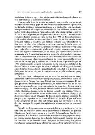 I I hn <M pul i intitulo movimientos sociales, Innnliii y sexualidad... 237
feministas, lesbianas y gays, introdujo un desafío fundamental a la estruc-
tura patriarcal de la dominación sexual.
Una segunda línea de acción importante, emprendida por los movi-
mientos de lesbianas y gays en una sociedad extremadamente patriarcal,
fue la lucha contra el estigma tradicional y la ocultación. Los gays tuvie-
ron que combatir el estigma de anormalidad. Las lesbianas tuvieron que
luchar contra la ocultación. Para ambos, salir a la esfera pública se convir-
tió en la meta suprema para lograr una existencia social. Las actividades
culturales fueron esenciales para ese fin. En 1992, un festival cinemato-
gráfico sobre el «cine homosexual» fue el punto de partida para la autoa-
firmación pública y colectiva. Los públicos lesbiano y gay abarrotaron va-
rias salas de cine y las películas se presentaron con debates sobre «la
teoría homosexual». Por cierto, que los activistas de Taiwan y Hong Kong
han traducido creativamente al chino el término «marica» por «tong-
chii», que significa «camarada», de tal modo que «camarada» ya no hace
referencia a la fraternidad comunista, sino a la identidad de «homose-
xual». Comenzando con el festival de cine, diversas actividades culturales,
siempre comunales y festivas, modificaron de forma sustancial la percep-
ción de la cultura gay y lesbiana en Taiwan, hasta el punto de que, en
1996, el movimiento se sintió lo bastante fuerte como para señalar el día
de san Valentín votando por los diez principales «ídolos gays/lesbianos»
entre figuras destacadas del espectáculo, la sociedad y la política (sin
duda, no a todos los elegidos les entusiasmó su popularidad entre gays y
lesbianas).
En tercer lugar, y sin que sea una sorpresa, los movimientos de gays y
lesbianas han buscado controlar el espacio público, simbolizado por su lu-
cha en torno al Parque Nuevo de Taipei, que juraron «recuperar». El par-
que, próximo a la residencia presidencial, se había convertido en un «es-
pacio homosexual», un lugar importante de reunión y ligues para la
comunidad gay. En 1996, la nueva administración municipal democrática
estaba planeando la renovación de Taipei, incluido este parque. Temero-
sos de verse privados de su «espacio liberado», las lesbianas y los gays pi-
dieron participar en el proyecto de diseño, como grandes usuarios del
parque, y se organizaron en la red «Primera Línea del Espacio Cama-
rada», exigiendo el uso libre del parque par^sus actividades a la luz
del día y escapar de su posición social como «la comunidad de la oscuri-
dad».
Cuando las lesbianas aumentaron su influencia y militancia, surgió
una serie de conflictos entre ellas y el movimiento feminista en general.
El principal fue el concerniente a la revisión del derecho de familia en el
parlamento. Las lesbianas criticaron la propuesta de los grupos de muje-
res porque asumía la norma de la familia heterosexual, pasando por alto
los derechos de los homosexuales. Así pues, las lesbianas y los gays se
movilizaron activamente para obtener la sanción legal del matrimonio en-
 