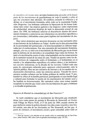 II podrí ilr IM iilinl ul.ul
/;•(• miembros del mismo sexo, un tema fundamental, présenle en la mayor
parte de los movimientos de gays/lesbianas de todo el mundo y sobre el
que me extenderé más adelante. El conflicto estimuló la reflexión y el
debate en el movimiento feminista, sobre todo en la reconocida Funda-
ción Despertar. Las lesbianas criticaron la hipocresía de los lemas femi-
nistas tales como «las mujeres quieren a las mujeres» como expresiones
de solidaridad, mientras dejaban de lado la dimensión sexual de ese
amor. En 1996, las lesbianas salieron al descubierto dentro del movi-
miento feminista y sostuvieron con vehemencia sus derechos específicos a
ser reconocidas y defendidas como parte legítima del movimiento de mu-
jeres.
Hay varios elementos que merecen destacarse en esta narración sobre
el movimiento de las lesbianas en Taipei. Acabó con la idea preconcebida
de la perennidad del patriarcado y la heterosexualidad en culturas inspi-
radas por el confucianismo. Fue una extensión del movimiento feminista,
aunque, a la vez, se unió con el movimiento de liberación gay en un frente
para la defensa de los derechos a la sexualidad, bajo todas sus formas. Se
unió a la movilización contra el sida, relacionándola con las consecuencias
de la sumisión sexual de las amas de casa. Tendió un puente entre los de-
bates teóricos de vanguardia sobre el feminismo y el lesbianismo en el
mundo y las adaptaciones específicas a la cultura china y a las institucio-
nes sociales taiwanesas, en la década de los noventa. Utilizó toda una
gama de expresiones culturales para «aparecer colectivamente» ante la
opinión pública. Hizo un uso extensivo de Internet y de los medios de co-
municación alternativos, como las emisoras piratas. Vinculó los movi-
mientos sociales urbanos con las luchas políticas de ámbito local. Y pro-
fundizó la crítica de la familia patriarcal, participando en una batalla legal
y cultural para formular la noción de los matrimonios del mismo sexo y
las familias no heterosexuales. Me extenderé sobre estos temas cuando
recapitule la relación que existe entre los movimientos de gays y lesbianas
y su desafío al patriarcado.
Espacios de libertad: la comunidad gay de San Franciscom
Se suele considerar que el movimiento de liberación gay estadouni-
dense tuvo como punto de partida la Revuelta de Stonewall, en Green-
wich Village de Nueva York, el 27 de junio de 1969, cuando cientos de
gays lucharon contra la policía durante tres días como reacción a una bru-
tal redada, una más de las efectuadas en The Stonewall, un bar gay. A
partir de entonces, el movimiento creció a gran velocidad, sobre todo en
'" Para las fuentes y los métodos de mi estudio sobre la comunidad gay de San Fran-
cisco, véase Castells, 1983, sobre todo el apéndice metodológico, págs. 355-362.
 