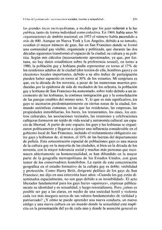 I I Un ili'l |i;ifiimrmln IIMIVIIIIICIIIDS sociltlCN. hlllllll.i y scXlllllidml... 2V>
las grandes sircas metropolitanas, a medida que los gays salieron a la lux,
pública, tanto de forma individual como colectiva. En 1969, había unas 50
organizaciones de ámbito nacional; en 1973 el número había ascendido a
más de 800. Aunque en Nueva York y Los Angeles, debido á su tamaño,
residían el mayor número de gays, fue en San Francisco donde se formó
una comunidad gay visible, organizada y politizada, que durante las dos
décadas siguientes transformó el espacio de la ciudad, su cultura y su polí-
tica. Según mis cálculos (necesariamente aproximados, ya que, por for-
tuna, no hay datos estadísticos sobre la preferencia sexual), en torno a
1980, la población gay y lesbiana podía representar en torno al 17% de
los residentes adultos de la ciudad (dos tercios de ella, hombres gays) y en
elecciones locales importantes, debido a su alto índice de participación
pueden haber supuesto en torno al 30% de los votantes. Mi conjetura es
que, en la década de los noventa, a pesar de las numerosas muertes pro-
ducidas por la epidemia de sida de mediados de los ochenta, la población
gay y lesbiana de San Francisco ha aumentado, sobre todo debido a un in-
cremento de las lesbianas, la continua inmigración gay y la consolidación
de las parejas estables del mismo sexo. Y, lo que es más significativo, los
gays se asentaron predominantemente en ciertas zonas de la ciudad, for-
mando auténticas comunas, en las que las residencias, las empresas, las
propiedades inmobiliarias, los bares, los restaurantes, los cines, los cen-
tros culturales, las asociaciones vecinales, las reuniones y celebraciones
callejeras formaron un tejido de vida social y autonomía cultural: un espa-
cio de libertad. A partir de este espacio, los gays y las lesbianas se organi-
zaron políticamente y llegaron a ejercer una influencia considerable en el
gobierno local de San Francisco, incluido el reclutamiento obligatorio en-
tre gays y lesbianas de, al menos, el 10% de las fuerzas del departamento
de policía. Esta concentración espacial de poblaciones gays es una marca
de la cultura gay en la mayoría de las ciudades, si bien en la década de los
noventa, con la mayor tolerancia social y muchas más personas que reco-
nocen abiertamente su homosexualidad, se han difundido en la mayor
parte de la geografía metropolitana de los Estados Unidos, con gran
temor de los conservadores homófobos. La razón de esta concentración
geográfica en el estadio formativo de la cultura gay es doble: visibilidad
y protección. Como Harry Britt, dirigente político de los gays de San
Francisco, me dijo en una entrevista hace años: «Cuando los gay están di-
seminados espacialmente, no son gays debido a su invisibilidad». El acto
liberador fundamental para los gays fue/es «aparecer», expresar pública-
mente su identidad y su sexualidad, y luego resocializarse. Pero ¿cómo es
posible ser gay a las claras, en medio de una sociedad hostil y violenta
cada vez más insegura acerca de sus valores fundamentales de virilidad y
patriarcado? ¿Y cómo se puede aprender una nueva conducta, un nuevo
código y una nueva cultura en un mundo donde la sexualidad está implí-
cita en la presentación del yo de cada uno y donde la asunción general es
 