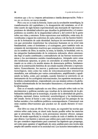 24 I I poder de la idcniKl.id
mientras que a la vez impone privaciones e instila desesperación. Feliz o
no, es, en efecto, un nuevo mundo.
Pero esta no es toda la historia. Junto con la revolución tecnológica, la
transformación del capitalismo y la desaparición del estatismo, en el úl-
timo cuarto de siglo hemos experimentado una marejada de vigorosas ex-
presiones de identidad colectiva que desafían la globalización y el cosmo-
politismo en nombre de la singularidad cultural y del control de la gente
sobre sus vidas y entornos. Estas expresiones son múltiples, están muy di-
versificadas y siguen los contornos de cada cultura y de las fuentes históri-
cas de la formación de cada identidad. Incluyen los movimientos proacti-
vos que pretenden transformar las relaciones humanas en su nivel más
fundamental, como el feminismo y el ecologismo, pero también todo un
conjunto de movimientos reactivos que construyen trincheras de resisten-
cia en nombre de Dios, la nación, la etnia, la familia, la localidad, esto es,
las categorías fundamentales de la existencia milenaria, ahora amenaza-
das bajo el asalto combinado y contradictorio de las fuerzas tecnoeconó-
micas y los movimientos sociales transformadores. Atrapado entre estas
dos tendencias opuestas, se pone en entredicho al estado-nación, arras-
trando en su crisis a la noción misma de democracia política, fundamen-
tada en la construcción histórica de un estado-nación soberano y represen-
tativo. Generalmente, los nuevos y poderosos medios de comunicación
tecnológicos, tales como las redes de telecomunicaciones interactivas
mundiales, son utilizados por varios contendientes, amplificando y agudi-
zando su lucha, como, por ejemplo, cuando Internet se convierte en un
instrumento de los ecologistas internacionales, los zapatistas mexicanos, o
la milicia estadounidense, respondiendo con sus mismas armas a la globa-
lización informatizada de los mercados financieros y al procesamiento de
la información.
Éste es el mundo explorado en este libro, centrado sobre todo en los
movimientos y políticas sociales que resultan de la interacción de la glo-
balización inducida por la tecnología, el poder de la identidad (de género,
religiosa, nacional, étnica, territorial, sociobiológica) y las instituciones
del estado. Invito al lector a este viaje intelectual por los paisajes de las
luchas sociales y los conflictos políticos contemporáneos. Comenzaré con
unas cuantas observaciones que pueden ser de ayuda durante el reco-
rrido.
Este libro no trata de libros. Por lo tanto, no expondré las teorías que
existen sobre cada tema, ni citaré toda fuente posible sobre las materias
que se presentan. En efecto, sería pretencioso intentar ofrecer, aunque
fuera de modo superficial, la relación erudita de todo el ámbito de temas
que abarca. Las fuentes y autores que utilizo para cada tema son materia-
les que considero importantes para construir las hipótesis que propongo,
así como para apuntar el significado de estos análisis para una teoría más
amplia del cambio social en la sociedad red. Los lectores interesados en la
 
