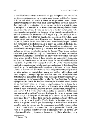 Z40 El |><iiUi d e ln H I I U I H I . H I
la hctcrosexuaüdad? Para expresarse, los gays siempre se lian reunido, cu
los tiempos modernos, en bares nocturnos y lugares codificados. Cuando
tuvieron suficiente conciencia y fuerza para «aparecer» colectivamente
marcaron lugares donde podían estar a salvo juntos e inventar nuevas vi
das. Las fronteras territoriales de sus lugares elegidos se convirtieron en
la base para la construcción de instituciones autónomas y la creación de
una autonomía cultural. Levine ha expuesto el modelo sistemático de las
concentraciones espaciales de los gays en las ciudades estadounidenses
durante la década de los setenta m
. Aunque él y otros utilizaron el tér
mino «gueto», los militantes gays hablan de «zonas liberadas»: y, en
efecto, existe una importante diferencia entre los guetos y las áreas gays,
ya que las últimas suelen estar construidas deliberadamente por personas
gays para crear su ciudad propia, en el marco de la sociedad urbana más
amplia. ¿Por qué San Francisco? Ciudad instantánea, asentamiento para
aventureros atraídos por el oro y la libertad, San Francisco siempre fue
un lugar de normas morales tolerantes. La Barbary Coast era un punto de
encuentro para marineros, viajeros, transeúntes, soñadores, estafadores,
empresarios, rebeldes y desviados, un entorno de encuentros casuales y
pocas reglas sociales, donde la línea divisoria de lo normal y lo anormal
era borrosa. No obstante, en los años veinte, la ciudad decidió volverse
respetable, surgiendo como la capital cultural del Oeste estadounidense y
creciendo elegantemente bajo la sombra autoritaria de la Iglesia católica,
con el apoyo de sus legiones de irlandeses e italianos de clase obrera.
Cuando el movimiento de reforma alcanzó al ayuntamiento y la policía en
los años treinta, los «desviados» fueron reprimidos y obligados a ocul-
tarse. Así pues, los orígenes pioneros de San Francisco como ciudad libre
no bastan para explicar su destino como escenario de la liberación gay. El
punto decisivo fue la Segunda Guerra Mundial. San Francisco fue el prin-
cipal puerto del frente del Pacífico. Pasaron por la ciudad unos 1,6 millo-
nes de hombres y mujeres jóvenes: solos, desarraigados, al borde de la
muerte y el sufrimiento y compartiendo la mayor parte del tiempo con
personas de su mismo sexo, muchos de ellos descubrieron, o eligieron, la
homosexualidad. Y muchos fueron licenciados con deshonor de la marina
y desembarcados en San Francisco. En lugar de volver a lugares como
lowa a soportar el estigma, se quedaron en la ciudad, y a ellos se unieron
otros miles de gays al final de la guerra. Se reunían en bares y formaron
redes de apoyo y participación. Desde finales de los años cuarenta, co-
menzó a surgir una cultura gay. Sin embargo, la transición de los bares a
las calles hubo de esperar más de una década, cuando florecieron en San
Francisco modos de vida alternativos, con la generación beatnik, y en
torno a los círculos literarios que se interconectaron en la librería City
Lights, con Ginsberg, Kerouac y los poetas de Black Mountain, entre
112
Levine, 1979.
 