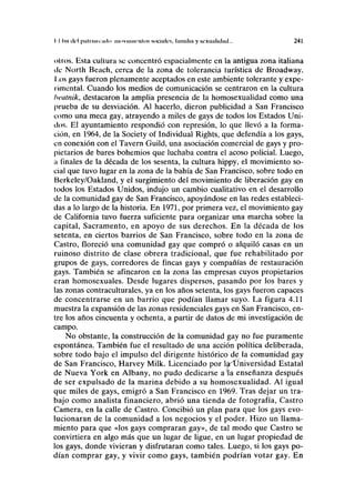 II luí del paUíaiindo movimientos sociales, Lunilla y sexualidad... 241
oíros. Esta cultura se concentró espacialmente en la antigua zona italiana
ilc North Beach, cerca de la zona de tolerancia turística de Broadway.
I ,os gays fueron plenamente aceptados en este ambiente tolerante y expe-
rimental. Cuando los medios de comunicación se centraron en la cultura
heatnik, destacaron la amplia presencia de la homosexualidad cómo una
prueba de su desviación. Al hacerlo, dieron publicidad a San Francisco
como una meca gay, atrayendo a miles de gays de todos los Estados Uni-
dos. El ayuntamiento respondió con represión, lo que llevó a la forma-
ción, en 1964, de la Society of Individual Rights, que defendía a los gays,
en conexión con el Tavern Guild, una asociación comercial de gays y pro-
pietarios de bares bohemios que luchaba contra el acoso policial. Luego,
a finales de la década de los sesenta, la cultura hippy, el movimiento so-
cial que tuvo lugar en la zona de la bahía de San Francisco, sobre todo en
Berkeley/Oakland, y el surgimiento del movimiento de liberación gay en
todos los Estados Unidos, indujo un cambio cualitativo en el desarrollo
de la comunidad gay de San Francisco, apoyándose en las redes estableci-
das a lo largo de la historia. En 1971, por primera vez, el movimiento gay
de California tuvo fuerza suficiente para organizar una marcha sobre la
capital, Sacramento, en apoyo de sus derechos. En la década de los
setenta, en ciertos barrios de San Francisco, sobre todo en la zona de
Castro, floreció una comunidad gay que compró o alquiló casas en un
ruinoso distrito de clase obrera tradicional, que fue rehabilitado por
grupos de gays, corredores de fincas gays y compañías de restauración
gays. También se afincaron en la zona las empresas cuyos propietarios
eran homosexuales. Desde lugares dispersos, pasando por los bares y
las zonas contraculturales, ya en los años setenta, los gays fueron capaces
de concentrarse en un barrio que podían llamar suyo. La figura 4.11
muestra la expansión de las zonas residenciales gays en San Francisco, en-
tre los años cincuenta y ochenta, a partir de datos de mi investigación de
campo.
No obstante, la construcción de la comunidad gay no fue puramente
espontánea. También fue el resultado de una acción política deliberada,
sobre todo bajo el impulso del dirigente histórico de la comunidad gay
de San Francisco, Harvey Milk. Licenciado por la^Üniversidad Estatal
de Nueva York en Albany, no pudo dedicarse a la enseñanza después
de ser expulsado de la marina debido a su homosexualidad. Al igual
que miles de gays, emigró a San Francisco en 1969. Tras dejar un tra-
bajo como analista financiero, abrió una tienda de fotografía, Castro
Camera, en la calle de Castro. Concibió un plan para que los gays evo-
lucionaran de la comunidad a los negocios y el poder. Hizo un llama-
miento para que «los gays compraran gay», de tal modo que Castro se
convirtiera en algo más que un lugar de ligue, en un lugar propiedad de
los gays, donde vivieran y disfrutaran como tales. Luego, si los gays po-
dían comprar gay, y vivir como gays, también podrían votar gay. En
 