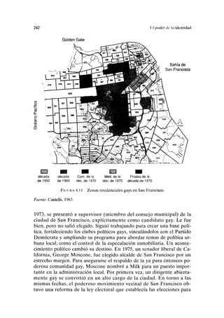 242 II poder di- l;i ¡dcntiducl
Golden Gate
Íi:jjj:;3 ^ Q Q ^ | l BSKtt3SÍl H ^
década década Com. de la Med. de la Finales de la
de 1950 de 1960 déc. de 1970 déc. de 1970 década de 1970
FIGURA 4.11 Zonas residenciales gays en San Francisco.
Fi«'/íft<: Castells, 1983.
1973, se presentó a supervisor (miembro del consejo municipal) de la
ciudad de San Francisco, explícitamente como candidato gay. Le fue
bien, pero no salió elegido. Siguió trabajando para crear una base polí-
tica, fortaleciendo los clubes políticos gays, vinculándolos con el Partido
Demócrata y ampliando su programa para abordar temas de política ur-
bana local, como el control de la especulación inmobiliaria. Un aconte-
cimiento político cambió su destino. En 1975, un senador liberal de Ca-
lifornia, George Moscone, fue elegido alcalde de San Francisco por un
estrecho margen. Para asegurarse el respaldo de la ya para entonces po-
derosa comunidad gay, Moscone nombró a Milk para un puesto impor-
tante en la administración local. Por primera vez, un dirigente abierta-
mente gay se convirtió en un alto cargo de la ciudad. En torno a las
mismas fechas, el poderoso movimiento vecinal de San Francisco ob-
tuvo una reforma de la ley electoral que establecía las elecciones para
 