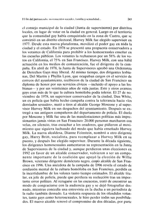 Hl fin del pulíinniulii movimientos sociales, lamilla y sexualidad... 24.1
el consejo municipal de la ciudad (Junta de supervisores) por distritos
locales, en lugar de votar en la ciudad en general. Luego en el territorio
que la comunidad gay había conquistado en la zona de Castro, que se
convirtió en un distrito electoral, Harvey Milk fue elegido supervisor en
1977. Desde esta nueva plataforma, movilizó el poder gay en ííjda la
ciudad y el estado. En 1978 se presentó una propuesta conservadora a
los votantes de California para prohibir a los homosexuales enseñar en
las escuelas públicas. Los votantes la rechazaron por un 58% de los vo-
tos en California, el 75% en San Francisco. Harvey Milk, con una hábil
actuación en los medios de comunicación, fue el dirigente de la cam-
paña. En abril de 1978, la Junta de Supervisores aprobó una Ordenanza
de Derechos Gays muy liberal. Al mismo tiempo, dos dirigentes lesbia-
nas, Del Martin y Phyllis Lyon, que ocupaban cargos en el servicio de
correos del ayuntamiento, recibieron de la ciudad de San Francisco un
diploma de honor por sus servicios cívicos —incluido el apoyo a las les-
bianas— y por sus veinticinco años de vida juntas. Este y otros avances
gays eran más de lo que la cultura homófoba podía tolerar. El 27 de no-
viembre de 1978, un supervisor conservador de la ciudad, Dan White,
un ex policía que había hecho campaña contra la tolerancia hacia «los
desviados sexuales», mató a tiros al alcalde George Moscone y al super-
visor Harvey Milk en sus despachos del ayuntamiento. Después se en-
tregó a sus antiguos compañeros del departamento de policía. El duelo
por Moscone y Milk fue una de las manifestaciones políticas más impre-
sionantes jamás vistas en San Francisco: 20.000 personas marcharon con
velas, en silencio, tras escuchar a los oradores, que pidieron al movi-
miento que siguiera luchando del modo que había enseñado Harvey
Milk. La nueva alcaldesa, Dianne Feinstein, nombró a otro dirigente
gay, Harry Britt, socialista, para reemplazar a Harvey Milk en su
puesto, y después fue elegido supervisor. Durante la década siguiente,
los dirigentes homosexuales aumentaron su representación en la Junta
de Supervisores de la ciudad y, aunque perdieron unas elecciones en
1992 en favor de un alcalde conservador, volvieron a ser un compo-
nente importante de la coalición que apoyó la elección de Willie
Brown, veterano dirigente demócrata negro, corao alcalde de San Fran-
cisco en 1996. Una anécdota de la campaña de ^996 revela el estado de
confusión mental de la cultura homófoba en San Francisco, perdida en
la incertidumbre de los valores tanto tiempo estimados. El alcalde titu-
lar, ex jefe de policía, puede que perdiera su reelección tras un impor-
tante error político. Al rezagarse en las encuestas, trató de encontrar un
modo de congraciarse con la audiencia gay y se dejó fotografiar des-
nudo, mientras concedía una entrevista en la ducha a un periodista de
la radio también desnudo. La violenta respuesta de los ofendidos votan-
tes, tanto gays como heterosexuales, le hizo perder todas sus posibilida-
des. El nuevo alcalde renovó el compromiso de dos décadas, por parte
 