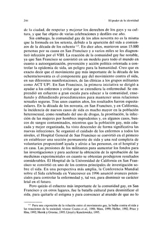 ?4-l til poder ele la identidad
de la ciudad, de respetar y mejorar los derechos de los gays y su cul-
tura, y que fue objeto de varias celebraciones y desfiles ese año.
Sin embargo, la comunidad gay de los años noventa no es la misma
que la formada en los setenta, debido a la aparición del sida a comien-
zos de la década de los ochenta l13
. En diez años, murieron unas 15.000
personas por su causa en San Francisco y a varios miles se les diagnos-
ticó infección por el VIH. La reacción de la comunidad gay fue notable,
ya que San Francisco se convirtió en un modelo para todo el mundo en
cuanto a autoorganización, prevención y acción política orientada a con-
trolar la epidemia de sida, un peligro para la humanidad. Creo que es
exacto decir que el movimiento gay más importante de la década de los
ochenta/noventa es el componente gay del movimiento contra el sida,
en sus diferentes manifestaciones, de las clínicas a los grupos militantes
como ACT UP!. En San Francisco, la primera iniciativa se dirigió a
ayudar a los enfermos y evitar que se extendiera la enfermedad. Se em-
prendió un esfuerzo a gran escala para educar a la comunidad, ense-
ñando y difundiendo procedimientos para mantener unas relaciones
sexuales seguras. Tras unos cuantos años, los resultados fueron especta-
culares. En la década de los noventa, en San Francisco, y en California,
la incidencia de nuevos casos de sida es mucho mayor en la población
heterosexual, como resultado del uso de drogas, la prostitución, la infec-
ción de las mujeres por hombres imprudentes y, en algunos casos, ban-
cos de sangre contaminados, mientras que la población gay, más edu-
cada y mejor organizada, ha visto descender de forma significativa las
nuevas infecciones. Se organizó el cuidado de los enfermos a todos los
niveles, el Hospital General de San Francisco se convirtió en el primero
en establecer una sección permanente de sida y una red completa de
voluntarios proporcionó "ayuda y alivio a las personas, en el hospital y
en casa. Las presiones de los militantes para aumentar los fondos para
las investigaciones y para acelerar la obtención de la aprobación de las
medicinas experimentales en cuanto se obtenían produjeron resultados
considerables. El Hospital de la Universidad de California en San Fran-
cisco se convirtió en uno de los centros principales de investigación so-
bre el sida. En una perspectiva más amplia, la Conferencia Mundial
sobre el Sida celebrada en Vancouver en 1996 anunció avances poten-
ciales para controlar la enfermedad y, tal vez, para disminuir su carácter
letal en el futuro.
Pero quizás el esfuerzo más importante de la comunidad gay, en San
Francisco y en otros lugares, fue la batalla cultural para desmitificar el
sida, para quitarle el estigma y para convencer al mundo de que no lo
113
Para una exposición de la relación entre el movimiento gay, la lucha contra el sida y
las reacciones de la sociedad, véanse Coates et ai, 1988; Mass, 1990; Heller, 1992; Price y
Hsu, 1992; Herek y Greene, 1995; Lloyd y Kuselewickz, 1995.
 