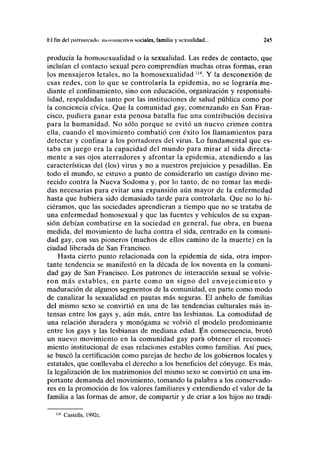 Kl fin del palriamulo: muvimicnlos sociales, familia y sexualidad... 245
producía la homosexualidad o la sexualidad. Las redes de contacto, que
incluían el contacto sexual pero comprendían muchas otras formas, eran
los mensajeros letales, no la homosexualidad 114
. Y la desconexión de
esas redes, con lo que se controlaría la epidemia, no se lograría/íne-
diante el confinamiento, sino con educación, organización y responsabi-
lidad, respaldadas tanto por las instituciones de salud pública como por
la conciencia cívica. Que la comunidad gay, comenzando en San Fran-
cisco, pudiera ganar esta penosa batalla fue una contribución decisiva
para la humanidad. No sólo porque se evitó un nuevo crimen contra
ella, cuando el movimiento combatió con éxito los llamamientos para
detectar y confinar a los portadores del virus. Lo fundamental que es-
taba en juego era la capacidad del mundo para mirar al sida directa-
mente a sus ojos aterradores y afrontar la epidemia, atendiendo a las
características del (los) virus y no a nuestros prejuicios y pesadillas. En
todo el mundo, se estuvo a punto de considerarlo un castigo divino me-
recido contra la Nueva Sodoma y, por lo tanto, de no tomar las medi-
das necesarias para evitar una expansión aún mayor de la enfermedad
hasta que hubiera sido demasiado tarde para controlarla. Que no lo hi-
ciéramos, que las sociedades aprendieran a tiempo que no se trataba de
una enfermedad homosexual y que las fuentes y vehículos de su expan-
sión debían combatirse en la sociedad en general, fue obra, en buena
medida, del movimiento de lucha contra el sida, centrado en la comuni-
dad gay, con sus pioneros (muchos de ellos camino de la muerte) en la
ciudad liberada de San Francisco.
Hasta cierto punto relacionada con la epidemia de sida, otra impor-
tante tendencia se manifestó en la década de los noventa en la comuni-
dad gay de San Francisco. Los patrones de interacción sexual se volvie-
ron más estables, en parte como un signo del envejecimiento y
maduración de algunos segmentos de la comunidad, en parte como modo
de canalizar la sexualidad en pautas más seguras. El anhelo de familias
del mismo sexo se convirtió en una de las tendencias culturales más in-
tensas entre los gays y, aún más, entre las lesbianas. La comodidad de
una relación duradera y monógama se volvió el modelo predominante
entre los gays y las lesbianas de mediana edad. En consecuencia, brotó
un nuevo movimiento en la comunidad gay para obtener el reconoci-
miento institucional de esas relaciones estables como familias. Así pues,
se buscó la certificación como parejas de hecho de los gobiernos locales y
estatales, que conllevaba el derecho a los beneficios del cónyuge. Es más,
la legalización de los matrimonios del mismo sexo se convirtió en una im-
portante demanda del movimiento, tomando la palabra a los conservado-
res en la promoción de los valores familiares y extendiendo el valor de la
familia a las formas de amor, de compartir y de criar a los hijos no tradi-
114
Castells, 1992c.
 