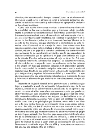 d " I I |)(lll('l (le l.l kli'llllil.ul
cionales y no heterosexuales. Lo que comenzó como un movimiento de
liberación sexual cerró el círculo en torno a la familia patriarcal, ata
cando sus raíces heterosexuales y subvertiendo su apropiación exclusiva
de los valores familiares.
Como toda acción acarrea una reacción, la domesticación relativa de
la sexualidad en las nuevas familias gays y lesbianas indujo paralela
mente el desarrollo de culturas sexuales minoritarias (tanto heterosexua
les como homosexuales), como el movimiento sadomasoquista y las re
des de esclavitud sexual voluntaria, un fenómeno significativo en la
escena de San Francisco, sobre todo en la zona de South of Market, en la
década de los noventa, aunque identifiqué la importancia de esta re-
vuelta cultural/personal en mi trabajo de campo hace quince años. Los
sadomasoquistas, cuya cultura incluye a algunos intelectuales muy elo-
cuentes, critican a los gays de la corriente dominante por tratar de definir
nuevas formas de lo «socialmente aceptable», con lo que reproducen la
lógica de dominación que ha oprimido a los gays y las lesbianas a lo largo
de la historia. Para los sadomasoquistas, el viaje no tiene fin. Así pues,
la violencia controlada, la humillación aceptada, las subastas de esclavos,
el placer doloroso, la ropa de cuero, los emblemas nazis, las cadenas
y los látigos son más que estímulos sexuales. Son expresiones cultura-
les de la necesidad de destruir cualquier valor moral que la sociedad
recta les haya dejado, ya que estos valores se han usado tradicionalmente
para estigmatizar y reprimir la homosexualidad y la sexualidad. La ver-
güenza considerable que esta minoría cultural causa a la mayoría de gays
y lesbianas es síntoma de que abordan un tema importante, aunque di-
fícil.
Recluida en su gueto cultural, no es probable que la comunidad gay
logre la revolución sexual y la subversión del patriarcado que, de forma
implícita, son las metas del movimiento, aun cuando no las apoye el seg-
mento creciente de élites masculinas que consumen, más que producen,
el movimiento gay. Para alcanzar la liberación gay, parece ser una condi-
ción necesaria establecer alianzas estratégicas con las lesbianas y con el
movimiento feminista en general. Pero los gays son hombres y su sociali-
zación como tales y los privilegios que disfrutan, sobre todo si son blan-
cos y de clase media, limita su incorporación plena a una alianza antipa-
triarcal. Por ello, en San Francisco, en los años noventa, existe una
división creciente entre una alianza de orientación radical entre gays y
lesbianas y una élite gay respetable que se ha establecido como un grupo
de interés para defender los derechos gays, como minoría tolerada, den-
tro de las instituciones del patriarcado. No obstante, si esta diversidad
puede expresarse dentro de un movimiento más amplio que permite a la
gente la libertad de elegir a quién amar, en contradicción con la norma
heterosexual, es debido a que Harvey Milk y otros pioneros construye-
ron una vez una comuna libre en el Oeste.
 