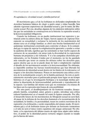 I I lin i lo I pul uniendo IIIIIMIIIU'IIUIS M iciiiIcs, liiiiuliii y sexualidad... 247
Recapitulación: identidad sexual y familia patriarcal
El movimiento gay y el de las lesbianas no defienden simplemente los
derechos humanos básicos de elegir a quién amar y cómo hacerlo. Son
además vigorosas expresiones de identidad sexual y, por lo tanto, de libe-
ración sexual. Por eso, desafían algunos de los cimientos milenarios sobre
los que las sociedades se construyeron en la historia: la represión sexual y
la heterosexualidad obligatoria.
Cuando las lesbianas, en un medio institucional tan represivo y pa-
triarcal como la cultura china de Taipei, fueron capaces de expresar fran-
camente su sexualidad y reclamar la inclusión de los matrimonios del
mismo sexo en el código familiar, se abrió una brecha fundamental en el
andamiaje institucional construido para controlar el deseo. Si la comuni-
dad gay es capaz de superar la estigmatización ignorante y ayudar a evitar
la epidemia del sida, significa que las sociedades se han vuelto capaces de
extraerse de su oscuridad y de mirar toda la diversidad de la experiencia
humana sin prejuicios y sin violencia. Y si a las campañas electorales pre-
sidenciales, en los Estados Unidos por el momento, no les ha quedado
más remedio que tener en cuenta los debates sobre los derechos gays,
quiere decirse que ya no se puede dejar de lado o simplemente reprimir
el desafío de los movimientos sociales a la heterosexualidad. No obstante,
es imposible confinar las fuerzas transformadoras que han liberado los
movimientos de identidad sexual dentro de los límites de la tolerancia y el
respeto a los derechos humanos. Ponen en movimiento una crítica corro-
siva de la normalización sexual y de la familia patriarcal. Su reto es parti-
cularmente aterrador para el patriarcado porque tiene lugar en un tiempo
histórico en el que la investigación biológica y la tecnología médica per-
miten la disociación de heterosexualidad, patriarcado y reproducción de
la especie. Las familias del mismo sexo que no renuncian a la crianza de
los hijos son la expresión más franca de esta posibilidad.
Por otra parte, el desdibujamiento de las fronteras sexuales, desaco-
plando familia, sexualidad, amor, género y poder, introduce una crítica
cultural fundamental en el mundo tal como lo hemos conocido. Por ello,
el desarrollo futuro de los movimientos de liberación sexual no será fácil.
Al pasar de la defensa de los derechos humanos a la reconstrucción de la
sexualidad, la familia y la personalidad, tocan los centros nerviosos de la
represión y la civilización, y serán respondidos del mismo modo. El movi-
miento gay y el de lesbianas tienen por delante un horizonte tormentoso
y el sida no será el único rostro espantoso del ataque antisexual. No obs-
tante, si la experiencia del último cuarto de siglo tiene algún valor indica-
tivo, el poder de la identidad parece tornarse mágico cuando es tocado
por la fuerza del amor.
 