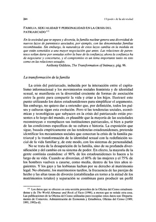 2AK II |>in|{ i ilc ln KICIIIKIÍKI
FAMILIA, SEXUALIDAD Y PERSONALIDAD EN LA CRISIS DEL
PATRIARCADO115
En la sociedad que se separa y divorcia, la familia nuclear genera una diversidad de
nuevos lazos de parentesco asociados, por ejemplo, con las denominadas familias
recombinadas. Sin embargo, la naturaleza de estos lazos cambia en la medida en
que están sometidos a una mayor negociación que antes. Las relaciones de paren-
tesco solían darse por sentadas sobre la base de la confianza; ahora la confianza ha
de negociarse y concertarse, y el compromiso es un tema importante tanto en esto
como en las relaciones sexuales.
Anthony Giddens, The Transformation oflntimacy, pág. 96.
La transformación de la familia
La crisis del patriarcado, inducida por la interacción entre el capita-
lismo informacional y los movimientos sociales feminista y de identidad
sexual, se manifiesta en la diversidad creciente de formas de asociación
entre la gente para compartir la vida y criar a los hijos. Ilustraré este
punto utilizando los datos estadounidenses para simplificar el argumento.
Sin embargo, no quiero dar a entender que, por definición, todos los paí-
ses y culturas sigan esta evolución. Pero si las tendencias sociales, econó-
micas y tecnológicas que subyacen en la crisis del patriarcado están pre-
sentes a lo largo del mundo, es plausible que la mayoría de las sociedades
reconstruyan o reemplacen sus instituciones patriarcales, si bien a partir
de las condiciones específicas de su cultura e historia. La exposición que
sigue, basada empíricamente en las tendencias estadounidenses, pretende
identificar los mecanismos sociales que conectan la crisis de la familia pa-
triarcal y la transformación de la identidad sexual con la redefinición so-
cial de la vida familiar y, de este modo, con los sistemas de personalidad.
No se trata de la desaparición de la familia, sino de su profunda diver-
sificación y del cambio en su sistema de poder. En efecto, la mayoría de la
gente continúa casándose: el 90% de los estadounidenses lo hacen a lo
largo de su vida. Cuando se divorcian, el 60% de las mujeres y el 75% de
los hombres vuelven a casarse, como media, dentro de los tres años si-
guientes. Y los gays y las lesbianas luchan por su derecho al matrimonio
legal. No obstante, los matrimonios tardíos, la frecuencia de las parejas de
hecho y las altas tasas de divorcio (estabilizadas en torno a la mitad de los
matrimonios totales) y separación se combinan para producir un perfil
1,5
Los datos que se ofrecen en esta sección proceden de la Oficina del Censo estadouni-
dense y de The World Almanac and Book ofFacts (1996), a menos que se señale otra cosa.
Las publicaciones de la Oficina del Censo utilizadas para recopilar estos datos son: Departa-
mento de Comercio, Administración de Economía y Estadística, Oficina del Censo (1989,
1991,1992a-d).
 