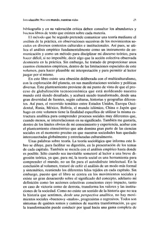 Introducción: Nm-stro mundo, nuestras vidas 25
bibliografía y en su valoración crítica deben consultar los abundantes y
buenos libros de texto que existen sobre cada materia.
Hl método que he seguido pretende comunicar una teoría mediante el
análisis de la práctica, en observaciones sucesivas de los movimientos so-
ciales en diversos contextos culturales e institucionales. Así pues, se uti-
liza el análisis empírico fundamentalmente como un instrumento de co-
municación y como un método para disciplinar mi discurso teórico, para
hacer difícil, si no imposible, decir algo que la acción colectiva observada
desmienta en la práctica. Sin embargo, he tratado de proporcionar unos
cuantos elementos empíricos, dentro de las limitaciones espaciales de este
volumen, para hacer plausible mi interpretación y para permitir al lector
juzgar por sí mismo.
En este libro existe una obsesión deliberada con el multiculturalismo,
con la exploración del planeta, en sus manifestaciones sociales y políticas
diversas. Este planteamiento proviene de mi punto de vista de que el pro-
ceso de globalización tecnoeconómica que está moldeando nuestro
mundo está siendo desafiado, y acabará siendo transformado, desde una
gran diversidad de fuentes, según culturas, historias y geografías diferen-
tes. Así pues, el recorrido temático entre Estados Unidos, Europa Occi-
dental, Rusia, México, Bolivia, el mundo islámico, China o Japón que
hago en este volumen tiene la finalidad específica de utilizar la misma es-
tructura analítica para comprender procesos sociales muy diferentes que,
cuando menos, se interrelacionan en su significado. También me gustaría,
dentro de los límites obvios de mi conocimiento y experiencia, acabar con
el planteamiento etnocéntrico que aún domina gran parte de las ciencias
sociales en el momento preciso en que nuestras sociedades han quedado
interconectadas globalmente y entrelazadas culturalmente.
Unas palabras sobre teoría. La teoría sociológica que informa este li-
bro se diluye, para facilitar su digestión, en la presentación de los temas
de cada capítulo. También se mezcla con el análisis empírico hasta donde
es posible. Sólo cuando sea inevitable someteré al lector a una breve di-
gresión teórica, ya que, para mí, la teoría social es una herramienta para
comprender el mundo, no un fin para el autodisfrute intelectual. En la
conclusión al volumen, trataré de ceñir el análisis de un modo más formal
y sistemático, reuniendo los diferentes hilos tejidos en cada capítulo. Sin
embargo, puesto que el libro se centra en los movimientos sociales y
existe un gran desacuerdo sobre el significado del concepto, adelanto mi
definición como las acciones colectivas conscientes cuyo impacto, tanto
en caso de victoria como de derrota, transforma los valores y las institu-
ciones de la sociedad. Como no existe un sentido de la historia que no sea
la historia que sentimos, desde una perspectiva analítica, no hay movi-
mientos sociales «buenos»y «malos», progresistas o regresivos. Todos son
síntomas de quiénes somos y caminos de nuestra transformación, ya que
la transformación puede conducir por igual hacia una gama completa de
 