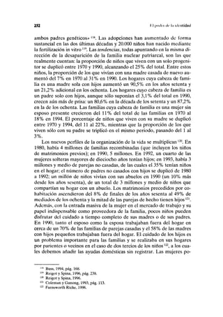 252 I I |)ixlci de l.i identidad
ambos padres genéticos» llK
. Las adopciones han aumentado de forma
sustancial en las dos últimas décadas y 20.000 niños han nacido mediante
la fertilización in vitro119
. Las tendencias, todas apuntando en la misma di-
rección de la desaparición de la familia nuclear patriarcal, son las que
realmente cuentan: la proporción de niños que viven con un solo progeni-
tor se duplicó entre 1970 y 1990, alcanzando el 25% del total. Entre estos
niños, la proporción de los que vivían con una madre casada de nuevo au-
mentó del 7% en 1970 al 31% en 1990. Los hogares cuya cabeza de fami-
lia es una madre sola con hijos aumentó un 90,5% en los años setenta y
un 21,2% adicional en los ochenta. Los hogares cuyo cabeza de familia es
un padre solo con hijos, aunque sólo suponían el 3,1% del total en 1990,
crecen aún más de prisa: un 80,6% en la década de los setenta y un 87,2%
en la de los ochenta. Las familias cuya cabeza de familia es una mujer sin
esposo presente crecieron del 11% del total de las familias en 1970 al
18% en 1994. El porcentaje de niños que viven con su madre se duplicó
entre 1970 y 1994, del 11 al 22%, mientras que la proporción de los que
viven sólo con su padre se triplicó en el mismo periodo, pasando del 1 al
3%.
Los nuevos perfiles de la organización de la vida se multiplican 120
. En
1980, había 4 millones de familias recombinadas (que incluyen los niños
de matrimonios previos); en 1990, 5 millones. En 1992, un cuarto de las
mujeres solteras mayores de dieciocho años tenían hijos; en 1993, había 3
millones y medio de parejas no casadas, de las cuales el 35% tenían niños
en el hogar; el número de padres no casados con hijos se duplicó de 1980
a 1992; un millón de niños vivían con sus abuelos en 1990 (un 10% más
desde los años sesenta), de un total de 3 millones y medio de niños que
compartían su hogar con un abuelo. Los matrimonios precedidos por co-
habitación ascendieron del 8% de finales de los años sesenta al 49% de
mediados de los ochenta y la mitad de las parejas de hecho tienen hijos121
.
Además, con la entrada masiva de la mujer en el mercado de trabajo y su
papel indispensable como proveedora de la familia, pocos niños pueden
disfrutar del cuidado a tiempo completo de sus madres o de sus padres.
En 1990, tanto el esposo como la esposa trabajaban fuera del hogar en
cerca de un 70% de las familias de parejas casadas y el 58% de las madres
con hijos pequeños trabajaban fuera del hogar. El cuidado de los hijos es
un problema importante para las familias y se realizaba en sus hogares
por parientes o vecinos en el caso de dos tercios de los niños122
, a los cua-
les debemos añadir las ayudas domésticas sin registrar. Las mujeres po-
lls
Buss, 1994, pág. 168.
"' Reigot y Spina, 1996, pág. 238.
12,1
Reigot y Spina, 1996.
121
Coleman y Ganong, 1993, pág. 113.
122
Farnsworth Riche, 1996.
 