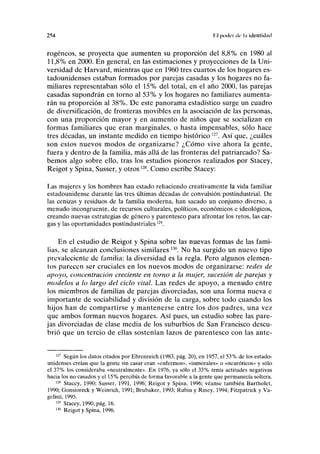 254 i I poder di- hi identidad
rogéneos, se proyecta que aumenten su proporción del 8,8% en 1980 al
11,8% en 2000. En general, en las estimaciones y proyecciones de la Uni-
versidad de Harvard, mientras que en 1960 tres cuartos de los hogares es-
tadounidenses estaban formados por parejas casadas y los hogares no fa-
miliares representaban sólo el 15% del total, en el año 2000, las parejas
casadas supondrán en torno al 53% y los hogares no familiares aumenta-
rán su proporción al 38%. De este panorama estadístico surge un cuadro
de diversificación, de fronteras movibles en la asociación de las personas,
con una proporción mayor y en aumento de niños que se socializan en
formas familiares que eran marginales, o hasta impensables, sólo hace
tres décadas, un instante medido en tiempo histórico127
. Así que, ¿cuáles
son estos nuevos modos de organizarse? ¿Cómo vive ahora la gente,
fuera y dentro de la familia, más allá de las fronteras del patriarcado? Sa-
bemos algo sobre ello, tras los estudios pioneros realizados por Stacey,
Reigot y Spina, Susser, y otros128
. Como escribe Stacey:
Las mujeres y los hombres han estado rehaciendo creativamente la vida familiar
estadounidense durante las tres últimas décadas de convulsión postindustrial. De
las cenizas y residuos de la familia moderna, han sacado un conjunto diverso, a
menudo incongruente, de recursos culturales, políticos, económicos e ideológicos,
creando nuevas estrategias de género y parentesco para afrontar los retos, las car-
gas y las oportunidades postindustriales12
')
.
En el estudio de Reigot y Spina sobre las nuevas formas de las fami-
lias, se alcanzan conclusiones similares 13
°. No ha surgido un nuevo tipo
prevaleciente de familia: la diversidad es la regla. Pero algunos elemen-
tos parecen ser cruciales en los nuevos modos de organizarse: redes de
apoyo, concentración creciente en torno a la mujer, sucesión de parejas y
modelos a lo largo del ciclo vital. Las redes de apoyo, a menudo entre
los miembros de familias de parejas divorciadas, son una forma nueva e
importante de sociabilidad y división de la carga, sobre todo cuando los
hijos han de compartirse y mantenerse entre los dos padres, una vez
que ambos forman nuevos hogares. Así pues, un estudio sobre las pare-
jas divorciadas de clase media de los suburbios de San Francisco descu-
brió que un tercio de ellas sostenían lazos de parentesco con las ante-
127
Según los datos citados por Ehrenreich (1983, pág. 20), en 1957, el 53% de los estado-
unidenses creían que la gente sin casar eran «enfermos», «inmorales» o «neuróticos» y sólo
el 37% los consideraba «neutralmente». En 1976, ya sólo el 33% tenía actitudes negativas
hacia los no casados y el 15% percibía de forma favorable a la gente que permanecía soltera.
128
Stacey, 1990; Susser, 1991, 1996; Reigot y Spina, 1996; véanse también Bartholet,
1990; Gonsíoreck y Weinrich, 1991; Brubaker, 1993; Rubin y Riney, 1994; Fitzpatrick y Va-
gelisti, 1995.
129
Stacey, 1990, pág. 16.
130
Reigot y Spina, 1996.
 