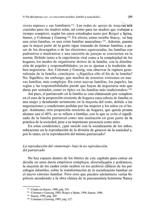 I I lili del pnliniK iiiln movimientos sociales, lamilla y sexualidad... 2.15
riores esposas y sus familiares l31
. Las redes de apoyó de mujeres son
cruciales para las madres solas, así como para las madres que trabajan a
tiempo completo, según los casos estudiados tanto por Reigot y Spina,
Susser, y Coleman y Ganong132
. En efecto, como escribe Stacey, «si hay
una crisis familiar, es una crisis familiar masculina» 133
. Además, puesto
que la mayor parte de la gente sigue tratando de formar familias, a pe-
sar de los desengaños o de las elecciones equivocadas, las familias con
padrastros o madrastras y una sucesión de parejas se convierten en la
norma. Debido tanto a la experiencia vital como a la complejidad de los
hogares, los modos de organizarse dentro de la familia, con la distribu-
ción de papeles y responsabilidades, ya no se ajustan a la tradición: de-
ben negociarse. Así, Coleman y Ganong, tras observar la ruptura gene-
ralizada de la familia, concluyen: «¿Significa ello el fin de la familia?
No. Significa, sin embargo, que muchos de nosotros viviremos en nue-
vas familias, más complejas. En estas nuevas familias, los papeles, las
reglas y las responsabilidades puede que hayan de negociarse más que
darse por sentados, como es típico en las familias más tradicionales»134
.
Así pues, el patriarcado en la familia se está eliminando por completo
en el caso de la proporción creciente de hogares cuya cabeza de familia es
una mujer y desafiando seriamente en la mayoría del resto, debido a las
negociaciones y condiciones pedidas por las mujeres y los niños en el ho-
gar. Asimismo, otra proporción creciente de hogares, que quizás pronto
alcance casi el 40%, no se refiere a familias, con lo que se evita el signifi-
cado de la familia patriarcal como una institución en gran parte de la
práctica de la sociedad, pese a su imponente presencia como mito.
En estas condiciones, ¿qué sucede con la socialización de los niños,
subyacente en la reproducción de la división de géneros de la sociedad y,
por lo tanto, en la reproducción del mismo patriarcado?
La reproducción del «maternaje» bajo la no reproducción
del patriarcado
No hay espacio dentro de los límites de este capítulo para entrar en
detalle en unos datos empíricos complejos, diversificados y polémicos,
la mayoría de los cuales están ocultos en los archivos clínicos de los psi-
cólogos infantiles, sobre la transformación de la socialización familiar en
el nuevo entorno familiar. Pero creo que pueden adelantarse varias hi-
pótesis atendiendo a la obra clásica de la psicoanalista feminista Nancy
131
Citado en Stacey, 1990, pág. 254.
132
Coleman y Ganong, 1993; Reigot y Spina, 1996; Susser, 1996.
133
Stacey, 1990, pág. 269.
134
Coleman y Ganong, 1993, pág. 127.
 