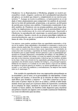 256 I I (IIKICI de ln idcillicliul
Chodorow. Iin su Reproduction <>f Mothering, propone un modelo psi-
coanalítico simple, elegante y poderoso de la producción/reproducción
del género, un modelo que depuró y complementó en sus escritos pos-
teriores l35
. Aunque su teoría es polémica, y el psicoanálisis no es sin
duda el único planteamiento para comprender los cambios de personali-
dad en la crisis del patriarcado, proporciona, a mi parecer, un útil punto
de partida para teorizar esos cambios. Comencemos resumiendo el mo-
delo analítico de Chodorow con sus propias palabras, para luego desa-
rrollar las implicaciones de este modelo para la personalidad y el gé-
nero en las condiciones de la crisis del patriarcado. Siguiendo a
Chodorow, la reproducción del «maternaje» es central para la reproduc-
ción del género. Sucede a través de un proceso psicológico inducido so-
cioestructuralmente, que no es producto de la biología, ni de la ense-
ñanza de roles. En sus palabras:
Las mujeres, como madres, producen hijas con capacidades maternales y el de-
seo de ser madres. Estas capacidades y necesidades se construyen y crecen en la
misma relación madre-hija. En contraste, las mujeres como madres (y los hom-
bres como no madres) producen hijos cuyas capacidades y necesidades de
crianza han sido recortadas y reprimidas de forma sistemática. Ello prepara a
los hombres para su papel familiar afectivo posterior y para su participación pri-
mordial en el mundo impersonal y extrafamiliar del trabajo y la vida pública. La
división sexual y familiar del trabajo, en la que las mujeres son madres y partici-
pan más en las relaciones interpersonales y afectivas que los hombres, produce
en las hijas e hijos una división de las capacidades psicológicas que los lleva a
reproducir esta división sexual y familiar del trabajo [...] La principal responsa-
bilidad de las mujeres es el cuidado de los niños dentro y fuera de las familias;
las mujeres en general quieren ser madres y se sienten gratificadas por su «ma-
ternaje»; y con todos los conflictos y contradicciones, las mujeres han tenido
éxito en el «maternaje»136
.
Este modelo de reproducción tiene una repercusión extraordinaria en
la sexualidad y, por lo tanto, en la personalidad y la vida familiar: «Como
las mujeres son madres, el desarrollo de la elección de objeto heterose-
xual difiere para hombres y mujeres» 137
. Los niños conservan a sus ma-
dres como el primer objeto de amor en su niñez y, debido al tabú funda-
mental, tienen que pasar por el proceso clásico de separación y resolución
de su complejo de edipo, mediante la represión de su unión a la madre.
Cuando se hacen adultos, los hombres están dispuestos para encontrar
una primera relación con alguien como su madre (cursivas de Chodorow).
Las cosas son diferentes para las niñas:
135
Chodorow, 1989, 1994.
m
Chodorow. 1978, pág. 7.
137
Chodorow, 1978, pág. 191.
 