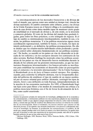 ¿ E l C M n i l o 11111 >> >t<' 111 273
El núcleo Iransnacional de las economías nacionales  - _ ^
La interdependencia de los mercados financieros y de divisas de
todo el mundo, que operan como una unidad en tiempo real, vincula las
divisas nacionales. El cambio constante entre dólares, yenes y las divisas
de la Unión Europea (euros en el futuro) obliga a la coordinación sisté-
mica de esas divisas como única medida capaz de mantener cierto grado
de estabilidad en el mercado de divisas y, de este modo, en la inversión
y comercio globales. El resto de las divisas del mundo han quedado li-
gadas, para todos los fines prácticos, a este triángulo de riqueza. Si el
tipo de cambio es sistémicamente interdependiente, también lo son, o lo
serán, las políticas monetarias. Y si las políticas monetarias siguen cierta
coordinación supranacional, también lo hacen, o lo harán, los tipos de
interés preferencial y, en definitiva, las políticas presupuestarias. De ello
se deduce que los estados-nación individuales están perdiendo y perde-
rán el control sobre elementos fundamentales de sus políticas económi-
cas5
. De hecho, ya sucedió en los países en vías de desarrollo en la dé-
cada de los ochenta y en los europeos durante los comienzos de los
años noventa. Barbara Stallings ha mostrado cómo las políticas econó-
micas de los países en vías de desarrollo fueron moldeadas durante la
década de los ochenta por las presiones internacionales, ya que las insti-
tuciones financieras internacionales y los bancos privados se moviliza-
ron para estabilizar las economías en desarrollo como un prerrequisito
para el comercio y la inversión internacionales6
. En la Unión Europea,
el Bundesbank ya es de facto el banco central europeo. Por ejemplo,
cuando, para controlar la inflación alemana, tras la irresponsable deci-
sión del gobierno de establecer el tipo de cambio de un marco occiden-
tal por un marco oriental para unificar Alemania, restringió los tipos de
interés, forzó a una deflación en toda Europa, independientemente de
la marcha de las economías nacionales. En 1992, el Bundesbank llegó
tan lejos como para filtrar a los medios de comunicación sus críticas a la
política monetaria británica con el fin de forzar la devaluación de la li-
bra, como acabó ocurriendo.
trastara los procesos actuales de interacción de tecnología, glebajización de la economía y
las comunicaciones, e instituciones políticas con una experiencia pasada de una transforma-
ción similar. Confío en que algunos colegas emprendan tal esfuerzo, sobre todo los historia-
dores, y estaría más que feliz de rectificar mis afirmaciones teóricas en virtud de los resulta-
dos de esa investigación. Hasta el momento, los escasos intentos que conozco en esa
dirección prestan, en mi opinión, una atención insuficiente a los procesos radicalmente nue-
vos en la tecnología, las finanzas, la producción, las comunicaciones y la política, de tal
modo que, aunque puedan estar en lo cierto en cuanto a los datos históricos, no queda claro
por qué el presente es sólo una repetición de la experiencia pasada, más allá de la opinión
bastante pedestre de que no hay nada nuevo bajo el sol.
5
Moreau Deffarges, 1993; Business Week, 1995a; Orstrom Moller, 1995; Cohén, 1996.
6
Stallings, 1992.
 
