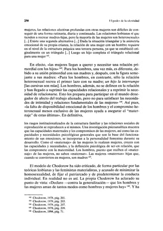 25K l'.l podi-i de I» identidad
mujeres, las relaciones afectivas profundas con otras mujeres son difíciles de con-
seguir de una forma rutinaria, diaria y continuada. Las relaciones lesbianas sí que
tienden a recrear madres-hijas, pero la mayoría de las mujeres son heterosexuales
[...] Existe una segunda alternativa [...] Dada la situación triangular y la asimetría
emocional de su propia crianza, la relación de una mujer con un hombre requiere
en el nivel de la estructura psíquica una tercera persona, ya que se estableció ori-
ginalmente en un triángulo [...] Luego un hijo completa el triángulo relacional
para una mujer142
.
En efecto, «las mujeres llegan a querer y necesitar una relación pri-
mordial con los hijos»143
. Para los hombres, una vez más, es diferente, de-
bido a su unión primordial con sus madres y, después, con la figura seme-
jante a sus madres: «Para los hombres, en contraste, sólo la relación
heterosexual recrea el primer lazo con su madre; un hijo la interrumpe
[las cursivas son mías]. Los hombres, además, no se definen en la relación
y han llegado a suprimir las capacidades relaciónales y a reprimir la nece-
sidad de relacionarse. Esto los prepara para participar en el mundo dene-
gador de afecto del trabajo alienado, pero no para satisfacer las necesida-
des de intimidad y relaciones fundamentales de las mujeres»144
. Así pues,
«la falta de disponibilidad emocional de los hombres y el compromiso he-
terosexual menos exclusivo de las mujeres ayuda a asegurar el "mater-
naje" de estas últimas». En definitiva,
los rasgos institucionalizados de la estructura familiar y las relaciones sociales de
reproducción se reproducen a sí mismos. Una investigación psicoanalítica muestra
que las capacidades maternales y los compromisos de las mujeres, así como las ca-
pacidades y necesidades psicológicas generales que son la base del funciona-
miento de sus emociones, se incorporan a la personalidad femenina durante su
desarrollo. Como el «maternaje» de las mujeres lo realizan mujeres, crecen con
las capacidades y necesidades, y la definición psicológica de ser-en relación, que
las compromete con la maternidad. Los hombres, puesto que reciben el «mater-
naje» de las mujeres, no saben «maternar». Las mujeres «maternan» hijas que,
cuando se convierten en mujeres, son madres145
.
El modelo de Chodorow ha sido criticado, de forma particular por las
teóricas lesbianas y las feministas materialistas, y acusado de minimizar la
homosexualidad, de fijar el patriarcado y de predeterminar la conducta
individual. En realidad no es así. La propia Chodorow ha aclarado su
punto de vista: «Declaro —contra la generalización— que los hombres y
las mujeres aman de tantos modos como hombres y mujeres hay»146
. Y ha
142
Chodorow, 1978, pág. 201.
143
Chodorow, 1978, pág. 203.
144
Chodorow, 1978, pág. 207.
145
Chodorow, 1978, pág. 209.
146
Chodorow, 1994, pág. 71.
 