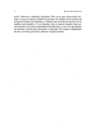 El poder de la idcnlid;ul
ciclos, infiernos o infiernos celestiales. Ésta no es una observación for-
tuita, ya que en nuestro mundo los procesos de cambio social toman con
frecuencia formas de fanatismo y violencia que no solemos asociar con el
cambio social positivo. Y, no obstante, éste es nuestro mundo, éstos so-
mos nosotros, en nuestra pluralidad contradictoria, y esto es lo que hemos
de entender, incluso para afrontarlo y superarlo. En cuanto al significado
de esto y nosotros, por favor, anímese a seguir leyendo.
 