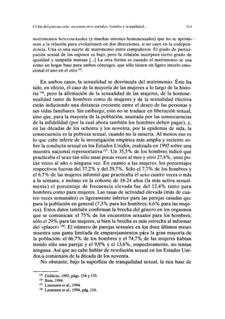 I;
l lili clcl pal i liiiiiitlo iiioviiniciilos sociales, familia y sexualidad... .!().(
matrimonios heterosexuales (y muchas uniones homosexuales) que no se aproxi-
man a la relación pura evolucionen en dos direcciones, si no caen en la codepen-
dencia. Una es una suerte de matrimonio entre compañeros. El grado de partici-
pación sexual de los esposos es bajo, pero la relación incorpora cierto grado de
igualdad y simpatía mutuas [...] La otra forma es cuando el matrimonio se usa
como un hogar base para ambos cónyuges, que sólo tienen un ligero interés emo-
cional el uno en el otro155
.
En ambos casos, la sexualidad se desvincula del matrimonio. Éste ha
sido, en efecto, el caso de la mayoría de las mujeres a lo largo de la histo-
ria I56
, pero la afirmación de la sexualidad de las mujeres, de la homose-
xualidad tanto de hombres como de mujeres y de la sexualidad electiva
están induciendo una distancia creciente entre el deseo de las personas y
sus vidas familiares. Sin embargo, esto no se traduce en liberación sexual,
sino que, para la mayoría de la población, asustada por las consecuencias
de la infidelidad (por la cual ahora también los hombres deben pagar), y,
en las décadas de los ochenta y los noventa, por la epidemia de sida, la
consecuencia es la pobreza sexual, cuando no la miseria. Al menos eso es
lo que cabe inferir de la investigación empírica más amplia y reciente so-
bre la conducta sexual en los Estados Unidos, realizada en 1992 sobre una
muestra nacional representativa157
. U n 35,5% de los hombres indicó que
practicaba el sexo tan sólo unas pocas veces al mes y otro 27,4%, unas po-
cas veces al año o ninguna vez. En cuanto a las mujeres, los porcentajes
respectivos fueron del 37,2% y del 29,7%. Sólo el 7,7% de los hombres y
el 6,7% de las mujeres informó que practicaba el sexo cuatro veces o más
a la semana, e incluso en la cohorte de 18-24 años (la más activa sexual-
mente) el porcentaje de frecuencia elevada fue del 12,4% tanto para
hombres como para mujeres. Las tasas de actividad elevada (más de cua-
tro veces semanales) es ligeramente inferior para las parejas casadas que
para la población en general (7,3% para los hombres; 6,6% para las muje-
res). Estos datos también confirman la brecha del género en los orgasmos
que se comunican: el 75% de los encuentros sexuales para los hombres,
sólo el 29% para las mujeres, si bien la brecha es más estrecha al informar
del «placer»15S
. El número de parejas sexuales en los doce últimos meses
muestra una gama limitada de emparejamientos p*(ra la gran mayoría de
la población: el 66,7% de los hombres y el 74,7% de las mujeres habían
tenido sólo una pareja; y el 9,9% y el 13,6%, respectivamente, no tenían
ninguna. Así que no cabe hablar de revolución sexual en los Estados Uni-
dos a comienzos de la década de los noventa.
No obstante, bajo la superficie de tranquilidad sexual, la rica base de
155
Giddens, 1992, págs. 154 y 155.
156
Buss, 1994.
157
Laumann et al., 1994.
158
Laumann et al., 1994, pág. 116.
 