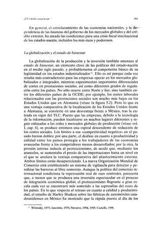 i' l'l i'Slililo niipolt'llli ' mi
En general, el entrelazamiento de las economías nacionales, y la de*—
pendencia de las finanzas del gobierno de los mercados globales y del cré-
dito exterior, ha creado las condiciones para una crisis fiscal internacional
de los estados-nación, incluidos los más ricos y poderosos.
La globalización y el estado de bienestar
La globalización de la producción y la inversión también amenaza al
estado de bienestar, un elemento clave de las políticas del estado-nación
en el medio siglo pasado, y probablemente el componente básico de su
legitimidad en los estados industrializados n
. Ello es así porque cada vez
resulta más contradictorio para las empresas operar en los mercados glo-
balizados e integrados, mientras experimentan importantes diferenciales
de costes en prestaciones sociales, así como diferentes grados de regula-
ción entre los países. No sólo ocurre entre Norte y Sur, sino también en-
tre los diferentes países de la OCDE; por ejemplo, los costes laborales
relacionados con las prestaciones sociales son mucho más bajos en los
Estados Unidos que en Alemania (véase la figura 5.2). Pero lo que es
una ventaja comparativa de la localización de los Estados Unidos frente
a Alemania, se convierte en una desventaja frente a México, tras la en-
trada en vigor del TLC. Puesto que las empresas, debido a la tecnología
de la información, pueden localizarse en muchos lugares diferentes y se-
guir enlazadas a las redes y mercados globales de producción (véase vol.
I, cap. 6), se produce entonces una espiral descendente de reducción de
los costes sociales. Los límites a esa «competitividad negativa» en el pa-
sado fueron dobles: por una parte, el desfase en cuanto a productividad y
calidad entre los países protegía a los trabajadores de las economías
avanzadas frente a los competidores menos desarrollados; por la otra, la
presión interna inducía al proteccionismo, de modo que, mediante los
aranceles, se aumentaba el precio de las importaciones hasta un nivel en
el que se anulara la ventaja comparativa del abastecimiento externo.
Ambos límites están desapareciendo. La nueva Organización Mundial de
Comercio está estableciendo un sistema de vigilancia-para detectar y pe-
nalizar las barreras al libre comercio. Aunque la política del comercio in-
ternacional condiciona la repercusión real de esos controles, parecería
que, a menos que se produzca una inversión espectacular en el proceso
de integración económica global, el proteccionismo flagrante a gran es-
cala cada vez se encontrará más sometido a las represalias del resto de
los países. En lo que respecta al retraso en cuanto a calidad y productivi-
dad, el estudio de Harley Shaiken sobre las fábricas de automóviles esta-
dounidenses en México ha mostrado que la rápida puesta al día de los
11
Wilensky, 1975; Janowitz, 1976; Navarro, 1994,1995; Castells, 1996.
 