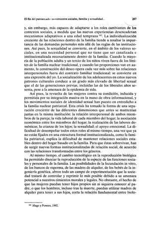 El fin del palrimciiilo: movimientos sociales, familia y sexualidad... 267
y, sin embargo, más capaces de adaptarse a los roles cambiantes de los
contextos sociales, a medida que las nuevas experiencias desencadenan
mecanismos adaptativos a una edad temprana 163
. La individualización
creciente de las relaciones dentro de la familia tiende a resaltar la impor-
tancia de las demandas personales más allá de las reglas de las institucio-
nes. Así pues, la sexualidad se convierte, en el ámbito de los valores so-
ciales, en una necesidad personal que no tiene que ser canalizada e
institucionalizada necesariamente dentro de la familia. Cuando la mayo-
ría de la población adulta y un tercio de los niños viven fuera de los lími-
tes de la familia nuclear tradicional, y cuando las proporciones van en au-
mento, la construcción del deseo opera cada vez más sobre las relaciones
interpersonales fuera del contexto familiar tradicional: se convierte en
una expresión del yo. La socialización de los adolescentes en estos nuevos
patrones culturales conduce a un grado más elevado de libertad sexual
que el de las generaciones previas, incluidas las de los liberales años se-
senta, pese a la amenaza de la epidemia de sida.
Así pues, la revuelta de las mujeres contra su condición, inducida y
permitida por su integración masiva en la mano de obra informacional, y
los movimientos sociales de identidad sexual han puesto en entredicho a
la familia nuclear patriarcal. Esta crisis ha tomado la forma de una sepa-
ración creciente de las diferentes dimensiones que antes se mantenían
juntas en la misma institución: la relación interpersonal de ambos miem-
bros de la pareja; la vida laboral de cada miembro del hogar; la asociación
económica entre los miembros del hogar; la realización de las labores do-
mésticas; la crianza de los hijos; la sexualidad; el apoyo emocional. La di-
ficultad de desempeñar todos estos roles al mismo tiempo, una vez que ya
no están fijados en una estructura formal institucionalizada, como la fami-
lia patriarcal, explica la dificultad de mantener relaciones sociales esta-
bles dentro del hogar basado en la familia. Para que éstas sobrevivan, han
de surgir nuevas formas institucionalizadas de relación social, de acuerdo
con las relaciones transformadas entre los géneros.
Al mismo tiempo, el cambio tecnológico en la reproducción biológica
ha permitido disociar la reproducción de la espacie de las funciones socia-
les y personales de la familia. Las posibilidades de la fecundación in vitro,
de los bancos de esperma, de las madres de alquiler, de los bebés de la in-
geniería genética, abren todo un campo de experimentación que la socie-
dad tratará de controlar y reprimir lo más posible debido a su amenaza
potencial a nuestros cimientos morales y legales. No obstante, el hecho de
que las mujeres puedan tener hijos propios sin ni siquiera conocer al pa-
dre, o que los hombres, incluso tras la muerte, puedan utilizar madres de
alquiler para tener a sus hijos, corta la relación fundamental entre biolo-
Hage y Powers, 1992.
 