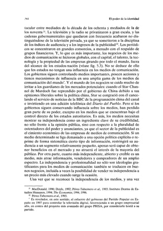 .'K4 El poder de la identidad
tacular entre mediados de la década de los ochenta y mediados de la de
los noventa21
. La televisión y la radio se privatizaron a gran escala, y las
cadenas gubernamentales que quedaron con frecuencia acabaron no dis-
tinguiéndose de la televisión privada, ya que se sometieron a la disciplina
de los índices de audiencia y a los ingresos de la publicidad22
. Los periódi-
cos se concentraron en grandes consorcios, a menudo con el respaldo de
grupos financieros. Y, lo que es más importante, los negocios de los me-
dios de comunicación se hicieron globales, con el capital, el talento, la tec-
nología y la propiedad de las empresas girando por todo el mundo, fuera
del alcance de los estados-nación (véase fig. 5.3). No se deduce de ello
que los estados no tengan una influencia en los medios de comunicación.
Los gobiernos siguen controlando medios importantes, poseen acciones y
tienen mecanismos de influencia en una amplia gama de los medios de
comunicación del mundo*. Y el mundo de los negocios se cuida mucho de
irritar a los guardianes de los mercados potenciales: cuando el Star Chan-
nel de Murdoch fue reprendido por el gobierno de China debido a sus
opiniones liberales sobre la política china, Star se congració con él cance-
lando el servicio de noticias de la BBC de la programación china del canal
e invirtiendo en una edición telefónica del Diario del Pueblo. Pero si los
gobiernos siguen conservando influencia sobre los medios, han perdido
gran parte de su poder, excepto en los medios que se encuentran bajo el
control directo de los estados autoritarios. Es más, los medios necesitan
mostrar su independencia como un ingrediente clave de su credibilidad,
no sólo frente a la opinión pública, sino con respecto a la pluralidad de
ostentadores del poder y anunciantes, ya que el sector de la publicidad es
el cimiento económico de las empresas de medios de comunicación. Si un
medio determinado se liga demasiado a una opción política explícita o re-
prime de forma sistemática cierto tipo de información, restringirá su au-
diencia a un segmento relativamente pequeño, apenas será capaz de obte-
ner beneficios en el mercado y no atraerá el interés de la mayoría del
público. Por otra parte, cuanto más independiente, abierto y creíble es un
medio, más atrae información, vendedores y compradores de un amplio
espectro. La independencia y profesionalidad no sólo son ideologías gra-
tificantes para los medios de comunicación: también se traducen en bue-
nos negocios, incluida a veces la posibilidad de vender su independencia a
un precio más elevado cuando surge la ocasión.
Una vez que se reconoce la independencia de los medios, y una vez
21
MacDonald, 1990; Doyle, 1992; Pérez-Tabernero et al., 1993; Instituto Dentsu de Es-
tudios Humanos, 1994; The Economist, 1994,1996.
22
Pérez-Tabernero et al, 1993.
Es revelador, en este sentido, el esfuerzo del gobierno del Partido Popular en Es-
paña en 1997 para controlar la televisión digital, favoreciendo a un grupo empresarial
afín, en contra del proyecto más avanzado del grupo PRISA, por considerarlo hostil a su
partido.
 