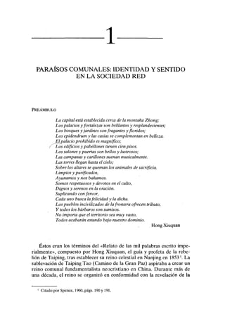 1
PARAÍSOS COMUNALES: IDENTIDAD Y SENTIDO
EN LA SOCIEDAD RED
PREÁMBULO
La capital está establecida cerca de la montaña Zhong;
Los palacios y fortalezas son brillantes y resplandecientes;
Los bosques y jardines son fragantes y floridos;
Los epidendrum y las casias se complementan en belleza.
JH palacio prohibido es magnífico;
Los edificios y pabellones tienen cien pisos.
Los salones y puertas son bellos y lustrosos;
Las campanas y carillones suenan musicalmente.
Las torres llegan hasta el cielo;
Sobre los altares se queman los animales de sacrificio.
Limpios y purificados,
Ayunamos y nos bañamos.
Somos respetuosos y devotos en el culto,
Dignos y serenos en la oración.
Suplicando con fervor,
Cada uno busca la felicidad y la dicha.
Los pueblos incivilizados de la frontera ofrecen tributo,
Y todos los bárbaros son sumisos.
No importa que el territorio sea muy vasto,
Todos acabarán estando bajo nuestro dominio.
Hong Xiuquan
Éstos eran los términos del «Relato de las mil palabras escrito impe-
rialmente», compuesto por Hong Xiuquan, el guía y profeta de la rebe-
lión de Taiping, tras establecer su reino celestial en Nanjing en 1853l
. La
sublevación de Taiping Tao (Camino de la Gran Paz) aspiraba a crear un
reino comunal fundamentalista neocristiano en China. Durante más de
una década, el reino se organizó en conformidad con la revelación de la
1
Citado por Spence, 1960, págs. 190 y 191.
 