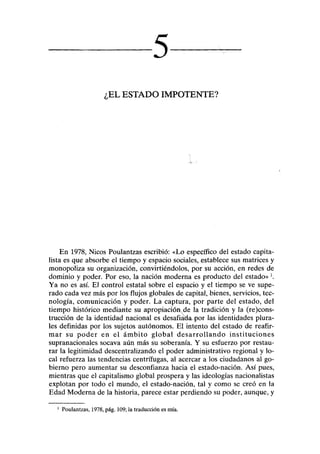 5
•EL ESTADO IMPOTENTE?
En 1978, Nicos Poulantzas escribió: «Lo específico del estado capita-
lista es que absorbe el tiempo y espacio sociales, establece sus matrices y
monopoliza su organización, convirtiéndolos, por su acción, en redes de
dominio y poder. Por eso, la nación moderna es producto del estado»1
.
Ya no es así. El control estatal sobre el espacio y el tiempo se ve supe-
rado cada vez más por los flujos globales de capital, bienes, servicios, tec-
nología, comunicación y poder. La captura, por parte del estado, del
tiempo histórico mediante su apropiación de la tradición y la (recons-
trucción de la identidad nacional es desafiatkupor las identidades plura-
les definidas por los sujetos autónomos. El intento del estado de reafir-
mar su poder en el ámbito global desarrollando instituciones
supranacionales socava aún más su soberanía. Y su esfuerzo por restau-
rar la legitimidad descentralizando el poder administrativo regional y lo-
cal refuerza las tendencias centrífugas, al acercar a los ciudadanos al go-
bierno pero aumentar su desconfianza hacia el estado-nación. Así pues,
mientras que el capitalismo global prospera y las ideologías nacionalistas
explotan por todo el mundo, el estado-nación, tal y como se creó en la
Edad Moderna de la historia, parece estar perdiendo su poder, aunque, y
1
Poulantzas, 1978, pág. 109; la traducción es mía.
 