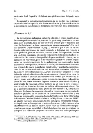 2HH 1'] poda ilc l.i identidad
su derrota final, llegará la pérdida de una piedra angular del poder esta-
tal.
En general, la globalización/localización de los medios y de la comuni-
cación electrónica equivale a la desnacionalización y desestatificación de
la información, siendo las dos tendencias inseparables hasta el momento.
¿ Un mundo sin ley?
La globalización del crimen subvierte aún más el estado-nación, trans-
formando profundamente los procesos de gobierno y paralizando en mu-
chos casos al estado. Ésta es una tendencia crucial que se reconoce con
tanta facilidad como se hace caso omiso de sus consecuencias28
. Un capí-
tulo completo (en el volumen III, cap. 3) analiza la que es una de las ten-
dencias más importantes de nuestro mundo, y distintiva con respecto a
otros periodos, pero es necesario, en este punto del argumento, incluir
una tendencia tan crucial en nuestra compresión de la crisis actual del es-
tado-nación. No es nueva la capacidad de penetración del crimen y su re-
percusión en la política, pero sí la vinculación global del crimen organi-
zado, su condicionamiento de las relaciones internacionales, tanto
económicas como políticas, debido a la escala y el dinamismo de la econo-
mía criminal. Es nueva la profunda penetración, y eventual desestabiliza-
ción, de los estados nacionales en una variedad de contextos, bajo la in-
fluencia del crimen transnacional. Aunque el tráfico de drogas es el sector
industrial más significativo en la nueva economía criminal, toda clase de
tráficos ilícitos se unen en este sistema en la sombra que extiende su al-
cance y poder sobre el mundo: armas, tecnología, materiales radioactivos,
obras de arte, seres humanos, órganos humanos, asesinos de alquiler y
contrabando de cualquier artículo rentable de un lugar a otro, se conec-
tan a través de la madre de todos los delitos: el blanqueo de dinero. Sin
él, la economía criminal no sería global ni muy rentable. Y, a través del
blanqueo de dinero, la economía criminal se conecta con los mercados fi-
nancieros globales, de los cuales es un componente considerable y una
fuente de especulación constante. Según la Conferencia de la ONU sobre
la Economía Criminal Global celebrada en Ñapóles en octubre de 199429
,
un cálculo razonable establecería la cifra del capital procedente de fuen-
tes ilegales que se blanquea en el sistema financiero global en torno a los
750.000 millones de dólares anuales. Estos flujos de capital deben ser pro-
cesados con mayor movilidad y flexibilidad que los que se originan en
cualquier otra industria, ya que su circulación constante es lo que les per-
28
Arrieta et al, 1991; Roth y Frey, 1992; Smith, 1993; Lodato, 1994; Sterling, 1994; Gol-
den, 1995; Handelman, 1995; Johnson, 1995; WuDunn, 1996.
29
ONU, Consejo Económico y Social, 1994.
 