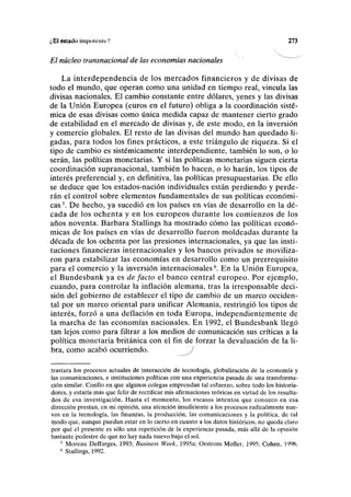 ¿El estado inipoicnieV 273
El núcleo transnacional de las economías nacionales
La interdependencia de los mercados financieros y de divisas de
todo el mundo, que operan como una unidad en tiempo real, vincula las
divisas nacionales. El cambio constante entre dólares, yenes y las divisas
de la Unión Europea (euros en el futuro) obliga a la coordinación sisté-
mica de esas divisas como única medida capaz de mantener cierto grado
de estabilidad en el mercado de divisas y, de este modo, en la inversión
y comercio globales. El resto de las divisas del mundo han quedado li-
gadas, para todos los fines prácticos, a este triángulo de riqueza. Si el
tipo de cambio es sistémicamente interdependiente, también lo son, o lo
serán, las políticas monetarias. Y si las políticas monetarias siguen cierta
coordinación supranacional, también lo hacen, o lo harán, los tipos de
interés preferencial y, en definitiva, las políticas presupuestarias. De ello
se deduce que los estados-nación individuales están perdiendo y perde-
rán el control sobre elementos fundamentales de sus políticas económi-
cas5
. De hecho, ya sucedió en los países en vías de desarrollo en la dé-
cada de los ochenta y en los europeos durante los comienzos de los
años noventa. Barbara Stallings ha mostrado cómo las políticas econó-
micas de los países en vías de desarrollo fueron moldeadas durante la
década de los ochenta por las presiones internacionales, ya que las insti-
tuciones financieras internacionales y los bancos privados se moviliza-
ron para estabilizar las economías en desarrollo como un prerrequisito
para el comercio y la inversión internacionales6
. En la Unión Europea,
el Bundesbank ya es de facto el banco central europeo. Por ejemplo,
cuando, para controlar la inflación alemana, tras la irresponsable deci-
sión del gobierno de establecer el tipo de cambio de un marco occiden-
tal por un marco oriental para unificar Alemania, restringió los tipos de
interés, forzó a una deflación en toda Europa, independientemente de
la marcha de las economías nacionales. En 1992, el Bundesbank llegó
tan lejos como para filtrar a los medios de comunicación sus críticas a la
política monetaria británica con el fin de forzar la devaluación de la li-
bra, como acabó ocurriendo. J
trastara los procesos actuales de interacción de tecnología, globalización de la economía y
las comunicaciones, e instituciones políticas con una experiencia pasada de una transforma-
ción similar. Confío en que algunos colegas emprendan tal esfuerzo, sobre todo los historia-
dores, y estaría más que feliz de rectificar mis afirmaciones teóricas en virtud de los resulta-
dos de esa investigación. Hasta el momento, los escasos intentos que conozco en esa
dirección prestan, en mi opinión, una atención insuficiente a los procesos radicalmente nue-
vos en la tecnología, las finanzas, la producción, las comunicaciones y la política, de tal
modo que, aunque puedan estar en lo cierto en cuanto a los datos históricos, no queda claro
por qué el presente es sólo una repetición de la experiencia pasada, más allá de la opinión
bastante pedestre de que no hay nada nuevo bajo el sol.
5
Moreau Deffarges, 1993; Business Week, 1995a; Orstrom Moller, 1995; Cohén, 1996.
6
Stallings, 1992.
 