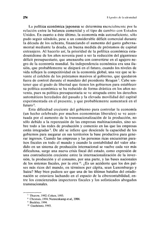 274 II |ioilri de l,i iilrnlnlml
La política económica japonesa se determina esencialmente por la
relación entre la balanza comercial y el tipo de cambio con Estados
Unidos. En cuanto a éste último, la economía más autosuficiente, sólo
pudo seguir siéndolo, pese a un considerable déficit comercial durante
la década de los ochenta, financiando el aumento del gasto guberna-
mental mediante la deuda, en buena medida de préstamos de capital
extranjero. Al hacerlo así, la prioridad de la política económica esta-
dounidense de los años noventa pasó a ser la reducción del gigantesco
déficit presupuestario, que amenazaba con convertirse en el agujero ne-
gro de la economía mundial. Su independencia económica era una ilu-
sión, que probablemente se disipará en el futuro, cuando los niveles de
vida reflejen la competitividad en la economía global, una vez que se le-
vante el colchón de los préstamos masivos al gobierno, que quedaron
fuera de control durante el mandato del presidente Reagan7
. Cabe sos-
tener que el grado de libertad que tienen los gobiernos para establecer
su política económica se ha reducido de forma drástica en los años no-
venta, pues su política presupuestaria se ve atrapada entre los derechos
automáticos heredados del pasado y la elevada movilidad del capital
experimentada en el presente, y que probablemente aumentará en el
futuro8
.
Esta dificultad creciente del gobierno para controlar la economía
(un hecho celebrado por muchos economistas liberales) se ve acen-
tuada por el aumento de la transnacionalización de la producción, no
sólo debido a la repercusión de las empresas multinacionales, sino so-
bre todo a las redes de producción y comercio en las que las empresas
están integradas9
. De ahí se infiere que desciende la capacidad de los
gobiernos para asegurar en sus territorios la base productiva para gene-
rar ingresos. Cuando las empresas y las personas ricas encuentran para-
ísos fiscales en todo el mundo y cuando la contabilidad del valor aña-
dido en un sistema de producción internacional se vuelve cada vez más
dificultosa, surge una nueva crisis fiscal del estado, como expresión de
una contradicción creciente entre la internacionalización de la inver-
sión, la producción y el consumo, por una parte, y las bases nacionales
de los sistemas fiscales, por la otra10
. ¿Es un accidente que los dos paí-
ses más ricos del mundo, en términos per cápita, sean Luxemburgo y
Suiza? Muy bien pudiera ser que una de las últimas batallas del estado-
nación se estuviera luchando en el espacio de la cibercontabilidad, en-
tre los concienzudos inspectores fiscales y los sofisticados abogados
transnacionales.
7
Thurow, 1992; Cohén, 1993.
8
Chesnais, 1994; Nunnenkamp et al., 1994.
* Buckley, 1994.
10
Guehenno, 1993.
 