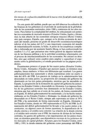 ¿i oslado mi|ii>lnili'7 275
Un intento de evaluación estadística de la nueva crisis fiscal del estadó^n la
economía global
En este punto del análisis, puede que sea útil observar la evolución de
las finanzas de los gobiernos en el periodo de aceleración de la globaliza-
ción de las economías nacionales, entre 1980 y comienzos de los años no-
venta. Para limitar la complejidad del análisis, he seleccionado seis países:
las tres economías de mercado mayores (Estados Unidos, Japón y Alema-
nia); la más abierta de las economías europeas mayores (Reino Unido);
otro país europeo, España, que, aunque es la décima economía de mer-
cado del mundo, presenta un grado de desarrollo económico/tecnológico
inferior al de los países del G-7; y una importante economía del mundo
de industrialización reciente, la India. A partir de las estadísticas compila-
das y elaboradas por mi ayudante Sandra Moog, se han confeccionado los
cuadros 5.1 y 5.2, que presentan una visión general de algunos indicado-
res de las finanzas públicas y de la actividad económica relacionados con
el proceso de internacionalización de las economías. No entraré en deta-
lles, sino que utilizaré estos cuadros para ampliar y especificar el argu-
mento sobre la globalización y el estado presentado en las páginas prece-
dentes.
Examinemos primero el grupo de los cuatro países (Estados Unidos,
Reino Unido, Alemania y España) que parecen seguir, en términos muy
amplios, líneas similares, si bien con diferencias que resaltaré. Los gastos
gubernamentales han aumentado y ahora representan entre un cuarto y
más del 40% del PIB. Los puestos de trabajo en la administración han
descendido en todas partes. La proporción del consumo del gobierno ha
disminuido en los tres países principales, mientras que ha ascendido en
España. La proporción de la formación de capital del gobierno ha aumen-
tado en los Estados Unidos y descendido en Alemania. Los ingresos fisca-
les de los gobiernos centrales han disminuido en los Estados Unidos,
mientras que han subido en el resto de los países, de forma .considerable
en España. El déficit gubernamental ha aumentado, y lo ha hecho sustan-
cialmente en los Estados Unidos y Alemania. La deuda del gobierno ha
descendido en el Reino Unido, aunquejiún representa en torno al 34%
del PIB, y ha aumentado de forma espectacular en España, Alemania y
los Estados Unidos, donde en 1992 representaba el 52,2% del PIB. La fi-
nanciación del déficit gubernamental ha llevado a los cuatro países a in-
crementar, en algunos casos de forma cuantiosa, la dependencia de la
deuda externa y el crédito neto exterior. La relación de la deuda externa
y el crédito neto exterior con el PIB, las reservas de divisas de los bancos
centrales, los gastos del gobierno y las exportaciones de los países mues-
tran, en términos generales, una dependencia creciente de los gobiernos de
los mercados de capital globales. Así pues, para los Estados Unidos, entre
1980 y 1993, la deuda externa del gobierno como porcentaje del PIB se
 