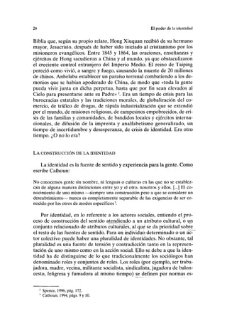 2K El poder de la identidad
Biblia que, según su propio relato, Hong Xiuquan recibió de su hermano
mayor, Jesucristo, después de haber sido iniciado al cristianismo por los
misioneros evangélicos. Entre 1845 y 1864, las oraciones, enseñanzas y
ejércitos de Hong sacudieron a China y al mundo, ya que obstaculizaron
el creciente control extranjero del Imperio Medio. El reino de Taiping
pereció como vivió, a sangre y fuego, causando la muerte de 20 millones
de chinos. Anhelaba establecer un paraíso terrenal combatiendo a los de-
monios que se habían apoderado de China, de modo que «toda la gente
pueda vivir junta en dicha perpetua, hasta que por fin sean elevados al
Cielo para presentarse ante su Padre»2
. Era un tiempo de crisis para las
burocracias estatales y las tradiciones morales, de globalización del co-
mercio, de tráfico de drogas, de rápida industrialización que se extendió
por el mundo, de misiones religiosas, de campesinos empobrecidos, de cri-
sis de las familias y comunidades, de bandidos locales y ejércitos interna-
cionales, de difusión de la imprenta y analfabetismo generalizado, un
tiempo de incertidumbre y desesperanza, de crisis de identidad. Era otro
tiempo. ¿O no lo era?
LA CONSTRUCCIÓN DE LA IDENTIDAD
La identidad es la fuente de sentido y experiencia para la gente. Como
escribe Calhoun:
No conocemos gente sin nombre, ni lenguas o culturas en las que no se establez-
can de alguna manera distinciones entre yo y el otro, nosotros y ellos. [...] El co-
nocimiento de uno mismo —siempre una construcción pese a que se considere un
descubrimiento— nunca es completamente separable de las exigencias de ser co-
nocido por los otros de modos específicos3
.
Por identidad, en lo referente a los actores sociales, entiendo el pro-
ceso de construcción del sentido atendiendo a un atributo cultural, o un
conjunto relacionado de atributos culturales, al qué se da prioridad sobre
el resto de las fuentes de sentido. Para un individuo determinado o un ac-
tor colectivo puede haber una pluralidad de identidades. No obstante, tal
pluralidad es una fuente de tensión y contradicción tanto en la represen-
tación de uno mismo como en la acción social. Ello se debe a que la iden-
tidad ha de distinguirse de lo que tradicionalmente los sociólogos han
denominado roles y conjuntos de roles. Los roles (por ejemplo, ser traba-
jadora, madre, vecina, militante socialista, sindicalista, jugadora de balon-
cesto, feligresa y fumadora al mismo tiempo) se definen por normas es-
2
Spence, 1996, pág. 172.
3
Calhoun, 1994, págs. 9 y 10.
 