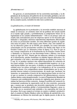 ¿El estado impotente? 28 K
En general, el entrelazamiento de las economías nacionales, y la de-
pendencia de las finanzas del gobierno de los mercados globales y del cré-
dito exterior, ha creado las condiciones para una crisis fiscal internacional
de los estados-nación, incluidos los más ricos y poderosos.
La globalización y el estado de bienestar
La globalización de la producción y la inversión también amenaza al
estado de bienestar, un elemento clave de las políticas del estado-nación
en el medio siglo pasado, y probablemente el componente básico de su
legitimidad en los estados industrializados n
. Ello es así porque cada vez
resulta más contradictorio para las empresas operar en los mercados glo-
balizados e integrados, mientras experimentan importantes diferenciales
de costes en prestaciones sociales, así como diferentes grados de regula-
ción entre los países. No sólo ocurre entre Norte y Sur, sino también en-
tre los diferentes países de la OCDE; por ejemplo, los costes laborales
relacionados con las prestaciones sociales son mucho más bajos en los
Estados Unidos que en Alemania (véase la figura 5.2). Pero lo que es
una ventaja comparativa de la localización de los Estados Unidos frente
a Alemania, se convierte en una desventaja frente a México, tras la en-
trada en vigor del TLC. Puesto qué las empresas, debido a la tecnología
de la información, pueden localizarse en muchos lugares diferentes y se-
guir enlazadas a las redes y mercados globales de producción (véase vol.
I, cap. 6), se produce entonces una espiral descendente de reducción de
los costes sociales. Los límites a esa «competitividad negativa» en el pa-
sado fueron dobles: por una parte, el desfase en cuanto a productividad y
calidad entre los países protegía a los trabajadores de las economías
avanzadas frente a los competidores menos desarrollados; por la otra, la
presión interna inducía al proteccionismo, de modo que, mediante los
aranceles, se aumentaba el precio de las importaciones hasta un nivel en
el que se anulara la ventaja comparativa del abastecimiento externo.
Ambos límites están desapareciendo. La nueva Organización Mundial de
Comercio está estableciendo un sistema de vigilancia para detectar y pe-
nalizar las barreras al libre comercio. Aunque la política del comercio in-
ternacional condiciona la repercusión real de esos controles, parecería
que, a menos que se produzca una inversión espectacular en el proceso
de integración económica global, el proteccionismo flagrante a gran es-
cala cada vez se encontrará más sometido a las represalias del resto de
los países. En lo que respecta al retraso en cuanto a calidad y productivi-
dad, el estudio de Harley Shaiken sobre las fábricas de automóviles esta-
dounidenses en México ha mostrado que la rápida puesta al día de los
11
Wilensky, 1975; Janowitz, 1976; Navarro, 1994,1995; Castells, 1996.
 