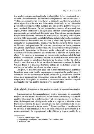 II |KMII'I ilc In iiltnlulml
trabajadoras mexicanos igualaba la productividad de los estadounidenses
en unos dieciocho meses. Se han observado procesos similares en Asia '•'.
Y (los europeos deberían recordarlo) la productividad laboral estadouni-
dense sigue siendo la más alta del mundo, eliminando así un diferencial
potencial de competitividad europea que aún podría permitir un gene-
roso estado de bienestar. En una economía cuyos mercados centrales de
capital, bienes y servicios se integran cada vez más a escala global, queda
poco espacio para estados de bienestar muy diferentes en economías con
niveles relativamente similares de productividad laboral y calidad pro-
ductiva. Sólo un contrato social global (que redujera la brecha sin igualar
necesariamente las condiciones sociales y laborales), ligado a acuerdos
arancelarios internacionales, podría evitar la desaparición de los estados
de bienestar más generosos. No obstante, puesto que en la nueva econo-
mía global, liberalizada e interconectada, ese contrato de largo alcance es
improbable, los estados de bienestar están reduciendo su tamaño a un
denominador común inferior que mantiene la marcha en espiral hacia
abajo13
. Al hacerlo, se desvanece un componente fundamental de la legi-
timidad y estabilidad del estado-nación, no sólo en Europa, sino en todo
el mundo, desde los estados de bienestar de las clases medias de Chile o
México hasta los restos de los estados de bienestar estatistas de Rusia,
China o India, o el estado de bienestar urbano en los Estados Unidos in-
ducido por las luchas sociales de los años sesenta.
Así pues, el estado-nación cada vez es más impotente para controlar
la política monetaria, decidir su presupuesto, organizar la producción y el
comercio, recabar los impuestos sobre sociedades y cumplir sus compro-
misos para proporcionar prestaciones sociales. En suma, ha perdido la
mayor parte de su poder económico, si bien aún cuenta con cierta capaci-
dad regulatoria y un control relativo sobre sus subditos.
Redes globales de comunicación, audiencias locales y reguladores estatales
Las perspectivas de una regulación y control nacionales no son mucho
mejores en otro ámbito decisivo del poder estatal: los medios y la comuni-
cación. El control de la información y el entretenimiento y, mediante
ellos, de las opiniones e imágenes ha sido, a lo largo de la historia, el ins-
trumento de sostén del poder estatal, que se perfeccionaría en la era de
los medios de comunicación de masasM
. En este ámbito, el estado-nación
se enfrenta a tres importantes retos interconectados: la globalización y el
entrecruzamiento de la propiedad; la flexibilidad y la penetración de la
12
Shaiken, 1990; Rodgers, 1994.
13
Sengenberger y Campbell, 1994; Navarro, 1995; Castells, 1996.
14
Mattelart, 1991.
 