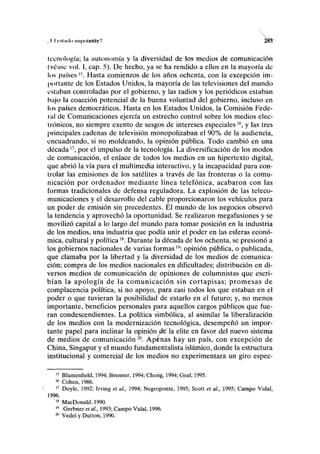 , II cstmlo nii|)(iionlcV 28í
tecnología; la autonomía y la diversidad de los medios de comunicación
(véase vol. I, cap. 5). De hecho, ya se ha rendido a ellos en la mayoría de
los países l5
. Hasta comienzos de los años ochenta, con la excepción im-
portante de los Estados Unidos, la mayoría de las televisiones del mundo
estaban controladas por el gobierno, y las radios y los periódicos estaban
bajo la coacción potencial de la buena voluntad del gobierno, incluso en
los países democráticos. Hasta en los Estados Unidos, la Comisión Fede-
ral de Comunicaciones ejercía un estrecho control sobre los medios elec-
trónicos, no siempre exento de sesgos de intereses especiales16
, y las tres
principales cadenas de televisión monopolizaban el 90% de la audiencia,
encuadrando, si no moldeando, la opinión pública. Todo cambió en una
década17
, por el impulso de la tecnología. La diversificación de los modos
de comunicación, el enlace de todos los medios en un hipertexto digital,
que abrió la vía para el multimedia interactivo, y la incapacidad para con-
trolar las emisiones de los satélites a través de las fronteras o la comu-
nicación por ordenador mediante línea telefónica, acabaron con las
formas tradicionales de defensa reguladora. La explosión de las teleco-
municaciones y el desarrollo del cable proporcionaron los vehículos para
un poder de emisión sin precedentes. El mundo de los negocios observó
la tendencia y aprovechó la oportunidad. Se realizaron megafusiones y se
movilizó capital a lo largo del mundo para tomar posición en la industria
de los medios, una industria que podía unir el poder en las esferas econó-
mica, cultural y políticaw
. Durante la década de los ochenta, se presionó a
los gobiernos nacionales de varias formas19
: opinión pública, o publicada,
que clamaba por la libertad y la diversidad de los medios de comunica-
ción; compra de los medios nacionales en dificultades; distribución en di-
versos medios de comunicación de opiniones de columnistas que escri-
bían la apología de la comunicación sin cortapisas; promesas de
complacencia política, si no apoyo, para casi todos los que estaban en el
poder o que tuvieran la posibilidad de estarlo en el futuro; y, no menos
importante, beneficios personales para aquellos cargos públicos que fue-
ran condescendientes. La política simbólica, al asimilar la liberalización
de los medios con la modernización tecnológica, desempeñó un impor-
tante papel para inclinar la opinión déla élite en favor del nuevo sistema
de medios de comunicación20
. Apenas hay un país, con excepción de
China, Singapur y el mundo fundamentalista islámico, donde la estructura
institucional y comercial de los medios no experimentara un giro espec-
15
Blumenfield, 1994; Brenner, 1994; Chong, 1994; Graf, 1995.
16
Cohén, 1986.
17
Doyle, 1992; Irving et al., 1994; Negroponte, 1995; Scott et al., 1995; Campo Vidal,
1996.
18
MacDonald, 1990.
19
Gerbner et al., 1993; Campo Vidal, 1996.
ffl
Vedel y Dutton, 1990.
 