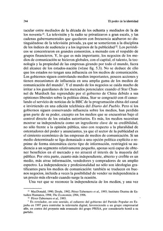 2K4 Ei poder ilc la identidad
tacular entre mediados de la década de los ochenta y mediados de la de
los noventa21
. La televisión y la radio se privatizaron a gran escala, y las
cadenas gubernamentales que quedaron con frecuencia acabaron no dis-
tinguiéndose de la televisión privada, ya que se sometieron a la disciplina
de los índices de audiencia y a los ingresos de la publicidad22
. Los periódi-
cos se concentraron en grandes consorcios, a menudo con el respaldo de
grupos financieros. Y, lo que es más importante, los negocios de los me-
dios de comunicación se hicieron globales, con el capital, el talento, la tec-
nología y la propiedad de las empresas girando por todo el mundo, fuera
del alcance de los estados-nación (véase fig. 5.3). No se deduce de ello
que los estados no tengan una influencia en los medios de comunicación.
Los gobiernos siguen controlando medios importantes, poseen acciones y
tienen mecanismos de influencia en una amplia gama de los medios de
comunicación del mundo*. Y el mundo de los negocios se cuida mucho de
irritar a los guardianes de los mercados potenciales: cuando el Star Chan-
nel de Murdoch fue reprendido por el gobierno de China debido a sus
opiniones liberales sobre la política china, Star se congració con él cance-
lando el servicio de noticias de la BBC de la programación china del canal
e invirtiendo en una edición telefónica del Diario del Pueblo. Pero si los
gobiernos siguen conservando influencia sobre los medios, han perdido
gran parte de su poder, excepto en los medios que se encuentran bajo el
control directo de los estados autoritarios. Es más, los medios necesitan
mostrar su independencia como un ingrediente clave de su credibilidad,
no sólo frente a la opinión pública, sino con respecto a la pluralidad de
ostentadores del poder y anunciantes, ya que el sector de la publicidad es
el cimiento económico de las empresas de medios de comunicación. Si un
medio determinado se liga demasiado a una opción política explícita o re-
prime de forma sistemática cierto tipo de información, restringirá su au-
diencia a un segmento relativamente pequeño, apenas será capaz de obte-
ner beneficios en el mercado y no atraerá el interés de la mayoría del
público. Por otra parte, cuanto más independiente, abierto y creíble es un
medio, más atrae información, vendedores y compradores de un amplio
espectro. La independencia y profesionalidad no sólo son ideologías gra-
tificantes para los medios de comunicación: también se traducen en bue-
nos negocios, incluida a veces la posibilidad de vender su independencia a
un precio más elevado cuando surge la ocasión.
Una vez que se reconoce la independencia de los medios, y una vez
21
MacDonald, 1990; Doyle, 1992; Pérez-Tabernero et al, 1993; Instituto Dentsu de Es-
tudios Humanos, 1994; The Economist, 1994,1996.
22
Pérez-Tabernero et al, 1993.
Es revelador, en este sentido, el esfuerzo del gobierno del Partido Popular en Es-
paña en 1997 para controlar la televisión digital, favoreciendo a un grupo empresarial
afín, en contra del proyecto más avanzado del grupo PRISA, por considerarlo hostil a su
partido.
 