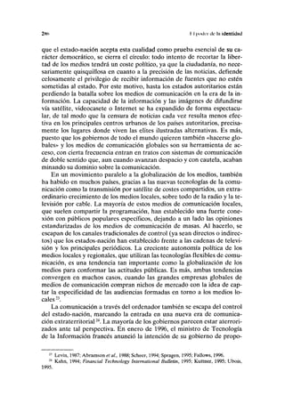 2H(> II poder de la identidad
que el estado-nación acepta esta cualidad como prueba esencial de su ca-
rácter democrático, se cierra el círculo: todo intento de recortar la liber-
tad de los medios tendrá un coste político, ya que la ciudadanía, no nece-
sariamente quisquillosa en cuanto a la precisión de las noticias, defiende
celosamente el privilegio de recibir información de fuentes que no estén
sometidas al estado. Por este motivo, hasta los estados autoritarios están
perdiendo la batalla sobre los medios de comunicación en la era de la in-
formación. La capacidad de la información y las imágenes de difundirse
vía satélite, videocasete o Internet se ha expandido de forma espectacu-
lar, de tal modo que la censura de noticias cada vez resulta menos efec-
tiva en los principales centros urbanos de los países autoritarios, precisa-
mente los lugares donde viven las élites ilustradas alternativas. Es más,
puesto que los gobiernos de todo el mundo quieren también «hacerse glo-
bales» y los medios de comunicación globales son su herramienta de ac-
ceso, con cierta frecuencia entran en tratos con sistemas de comunicación
de doble sentido que, aun cuando avanzan despacio y con cautela, acaban
minando su dominio sobre la comunicación.
En un movimiento paralelo a la globalización de los medios, también
ha habido en muchos países, gracias a las nuevas tecnologías de la comu-
nicación como la transmisión por satélite de costes compartidos, un extra-
ordinario crecimiento de los medios locales, sobre todo de la radio y la te-
levisión por cable. La mayoría de estos medios de comunicación locales,
que suelen compartir la programación, han establecido una fuerte cone-
xión con públicos populares específicos, dejando a un lado las opiniones
estandarizadas de los medios de comunicación de masas. Al hacerlo, se
escapan de los canales tradicionales de control (ya sean directos o indirec-
tos) que los estados-nación han establecido frente a las cadenas de televi-
sión y los principales periódicos. La creciente autonomía política de los
medios locales y regionales, que utilizan las tecnologías flexibles de comu-
nicación, es una tendencia tan importante como la globalización de los
medios para conformar las actitudes públicas. Es más, ambas tendencias
convergen en muchos casos, cuando las grandes empresas globales de
medios de comunicación compran nichos de mercado con la idea de cap-
tar la especificidad de las audiencias formadas en torno a los medios lo-
cales23
.
La comunicación a través del ordenador también se escapa del control
del estado-nación, marcando la entrada en una nueva era de comunica-
ción extraterritorial24
. La mayoría de los gobiernos parecen estar aterrori-
zados ante tal perspectiva. En enero de 1996, el ministro de Tecnología
de la Información francés anunció la intención de su gobierno de propo-
21
Levin, 1987; Abramson etal., 1988; Scheer, 1994; Spragen, 1995; Fallows, 1996.
24
Kahn, 1994; Financial Technology International Bulletin, 1995; Kuttner, 1995; Ubois,
1995.
 