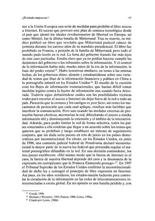 ¿El estado impotente? .'87
ner a la Unión Europea una serie de medidas para prohibir el libre acceso
a Internet. El suceso que provocó este plan de censura tecnológica desde
el país que alentó los ideales revolucionarios de libertad en Europa, así
como Minitel, fue la última batalla de Mitterrand. Tras su muerte, su mé-
dico publicó un libro que revelaba que Mitterrand padeció cáncer de
próstata durante los catorce años de su mandato presidencial. El libro fue
prohibido en Francia, a petición de la familia de Mitterrand, pero todo el
mundo pudo leerlo en la red. La furia del gobierno francés fue más lejos
de este caso particular. Estaba claro que ya no podían hacerse cumplir las
decisiones del gobierno o los tribunales sobre la información. Y el control
de la información había sido, mucho antes de la era de la información, la
base del poder estatal25
. Hubo tentativas similares, en torno a las mismas
fechas, de los gobiernos chino, alemán y estadounidense sobre una varie-
dad de temas que iban de la información financiera y política en China a
la pornografía infantil en los Estados Unidos26
. El meollo de la cuestión
eran los flujos de información transnacionales, que hacían difícil tomar
medidas legales contra la fuente de información aun cuando fuera detec-
tada. Todavía sigue debatiéndose cuáles son las posibilidades técnicas
reales para recortar el acceso a Internet sin dejar fuera de la red a todo un
país. Parecería que la censura y los castigos ex post facto, así como los me-
canismos de protección que cada cual aplique, resultan más factibles que
interferir la comunicación. Pero aun cuando las medidas externas de pro-
tección fueran efectivas, mermarían la red, dificultando el acceso a mucha
información útil y disminuyendo la extensión y el ámbito de la interactivi-
dad. Además, para poder limitar la red de forma selectiva, todos los paí-
ses conectados a ella tendrían que llegar a un acuerdo sobre los temas que
quieren que se prohiban y luego establecer un sistema de seguimiento
conjunto, que sin duda sería puesto en tela de juicio en los países demo-
cráticos por inconstitucional. En efecto, en los Estados Unidos, en junio
de 1996, una comisión judicial federal de Pensilvania declaró inconstitu-
cional la mayor parte de la nueva ley federal que pretendía regular el ma-
terial pornográfico difundido en la red. En una decisión contundente, los
tres jueces escribieron: «Del mismo modo que la fuerza de Internet es el
caos, la fuerza de nuestra libertad depende del caos y la disonancia de la
expresión sin restricciones que la Primera Enmienda protege»27
. En 1997
el Tribunal Suprer^o de los Estados Unidos confirmó la inconstitucionali-
dad de dicha ley y consagró el principio de libre expresión en Internet.
Así pues, en los años venideros, los estados-nación lucharán para contro-
lar la circulación de la información en las redes de telecomunicaciones in-
terconectadas a escala global. En mi opinión es una batalla perdida y, con
25
Couch, 1990.
26
Berman y Weitzner, 1995; Faison, 1996; Lewis, 1996a.
27
Citado por Lewis, 1996b.
 