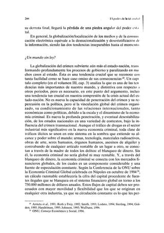 2HH I I poder ele la íil> 1111.11.1
su derrota final, llegará la pérdida de una piedra angular del poder csl.i
tal.
En general, la globalización/localización de los medios y de la coiiiuin
cación electrónica equivale a la desnacionalización y desestatificación de
la información, siendo las dos tendencias inseparables hasta el móntenlo.
¿ Un mundo sin ley?
La globalización del crimen subvierte aún más el estado-nación, trans
formando profundamente los procesos de gobierno y paralizando en mu
chos casos al estado. Ésta es una tendencia crucial que se reconoce con
tanta facilidad como se hace caso omiso de sus consecuencias28
. Un capí
tulo completo (en el volumen III, cap. 3) analiza la que es una de las ten
dencias más importantes de nuestro mundo, y distintiva con respecto :
otros periodos, pero es necesario, en este punto del argumento, incluii
una tendencia tan crucial en nuestra compresión de la crisis actual del es-
tado-nación. No es nueva la capacidad de penetración del crimen y su re-
percusión en la política, pero sí la vinculación global del crimen organi-
zado, su condicionamiento de las relaciones internacionales, tanto
económicas como políticas, debido a la escala y el dinamismo de la econo-
mía criminal. Es nueva la profunda penetración, y eventual desestabiliza-
ción, de los estados nacionales en una variedad de contextos, bajo la in-
fluencia del crimen transnacional. Aunque el tráfico de drogas es el sector
industrial más significativo en la nueva economía criminal, toda clase de
tráficos ilícitos se unen en este sistema en la sombra que extiende su al-
cance y poder sobre el mundo: armas, tecnología, materiales radioactivos,
obras de arte, seres humanos, órganos humanos, asesinos de alquiler y
contrabando de cualquier artículo rentable de un lugar a otro, se conec-
tan a través de la madre de todos los delitos: el blanqueo de dinero. Sin
él, la economía criminal no sería global ni muy rentable. Y, a través del
blanqueo de dinero, la economía criminal se conecta con los mercados fi-
nancieros globales, de los cuales es un componente considerable y una
fuente de especulación constante. Según la Conferencia de la ONU sobre
la Economía Criminal Global celebrada en Ñapóles en octubre de 199429
,
un cálculo razonable establecería la cifra del capital procedente de fuen-
tes ilegales que se blanquea en el sistema financiero global en torno a los
750.000 millones de dólares anuales. Estos flujos de capital deben ser pro-
cesados con mayor movilidad y flexibilidad que los que se originan en
cualquier otra industria, ya que su circulación constante es lo que les per-
28
Arrieta et al., 1991; Roth y Frey, 1992; Smith, 1993; Lodato, 1994; Sterling, 1994; Gol-
den, 1995; Handelman, 1995; Johnson, 1995; WuDunn, 1996.
2
* ONU, Consejo Económico y Social, 1994.
 