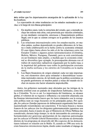 I,l>. catado impotente? 2H9
tnitc evitar que los departamentos encargados de la aplicación de la ley
los localicen.
La repercusión de estas tendencias en los estados nacionales se pro-
duce a lo largo de tres líneas principales:
1. En muchos casos, toda la estructura del estado, que a menudo in-
cluye las esferas más altas, está penetrada por vínculos criminales,
ya sea mediante corrupción, amenazas o financiamiento político
ilegal, con lo que se causan estragos en la gestión de los asuntos
públicos.
2. Las relaciones internacionales entre los estados-nación, en mu-
chos países, acaban dependiendo en grados diferentes de la bue-
na o mala colaboración en la lucha contra la economía criminal.
El caso típico hasta ahora ha sido el de las relaciones entre los
Estados Unidos y algunos países latinoamericanos (Colombia,
Bolivia, México, Paraguay, Panamá), pero se está convirtiendo
en un fenómeno más amplio, a medida que la economía crimi-
nal se diversifica (por ejemplo, la preocupación alemana con el
tráfico de materiales radiactivos organizado por la mafia rusa; o
la inquietud del gobierno ruso sobre la participación creciente
de la mafia siciliana y los cárteles de Colombia en la mafia
rusa).
3. Los flujos financieros de origen criminal, cada vez más importan-
tes, son elementos clave para estimular o desestabilizar econo-
mías nacionales enteras, de tal modo que la política económica ya
no puede gestionarse en muchos países y zonas del mundo sin in-
cluir en escena este factor altamente impredecible.
Antes, los gobiernos nacionales muy afectados por las intrigas de la
economía criminal eran un puñado de sospechosos habituales, como Ita-
lia o Colombia. Ya no es así. La importancia del fenómeno, su alcance
global, el volumen de su riqueza e influencia y su conexión afianzada con
las finanzas internacionales hacen que los lazos criminales con la corrup-
ción política sean un rasgo frecuente en los principales países. Por ejem-
plo, los yakuzas (báñelas japonesas de delincuencia organizada) han inter-
nacionalizado recienteinente sus conexiones. Y los lazos francos y menos
francos de los yakuzas con los dirigentes gubernamentales japoneses son
bien conocidos, hasta el punto de que el Ministerio de Obras Públicas fue
considerado, durante largo tiempo, la vía de intercambio de contratos gu-
bernamentales por generosas aportaciones de las empresas patrocinadas
por los yakuzas al Partido Liberal Democrático, un sistema no demasiado
distinto de los programas de desarrollo del Mezzogiorno de los democris-
tianos italianos en relación con la Mafia. O, cuando en 1996 una serie de
crisis bancarias estremecieron Japón, dando como resultado el impago de
 