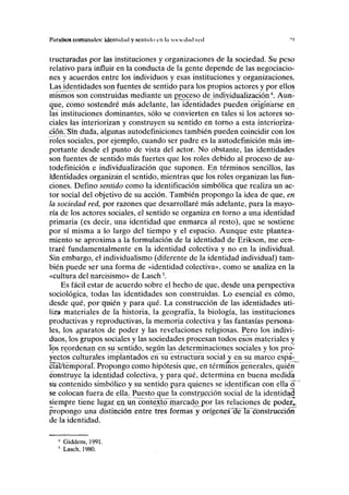 Paraísos comunales: identidad y sentido en la sociedad red "I
tructuradas por las instituciones y organizaciones de la sociedad. Su peso
relativo para influir en la conducta de la gente depende de las negociacio-
nes y acuerdos entre los individuos y esas instituciones y organizaciones.
Las identidades son fuentes de sentido para los propios actores y por ellos
mismos son construidas mediante un proceso de individualización4
, Aun-
que, cómo sostendré más adelante, las identidades pueden originarse en
las instituciones dominantes, sólo se convierten en tales si los actores so-
ciales las interiorizan y construyen su sentido en torno a esta interioriza-
ción. Sin duda, algunas autodefiniciones también pueden coincidir con los
roles sociales, por ejemplo, cuando ser padre es la autodefinición más im-
portante desde el punto de vista del actor. No obstante, las identidades
son fuentes de sentido más fuertes que los roles debido al proceso de au-
todefinición e individualización que suponen. En términos sencillos, las
identidades organizan el sentido, mientras que los roles organizan las fun-
ciones. Defino sentido como la identificación simbólica que realiza un ac-
tor social del objetivo de su acción. También propongo la idea de que, en
la sociedad red, por razones que desarrollaré más adelante, para la mayo-
ría de los actores sociales, el sentido se organiza en torno a una identidad
primaria (es decir, una identidad que enmarca al resto), que se sostiene
por sí misma a lo largo del tiempo y el espacio. Aunque este plantea-
miento se aproxima a la formulación de la identidad de Erikson, me cen-
traré fundamentalmente en la identidad colectiva y no en la individual.
Sin embargo, el individualismo (diferente de la identidad individual) tam-
bién puede ser una forma de «identidad colectiva», como se analiza en la
«cultura del narcisismo» de Lasch5
.
Es fácil estar de acuerdo sobre el hecho de que, desde una perspectiva
sociológica, todas las identidades son construidas. Lo esencial es cómo,
desde qué, porerei^n y para qué. La construcción de las identidades uti-
liza materiales de la historia, la geografía, la biología, las instituciones
productivas y reproductivas, la memoria colectiva y las fantasías persona-
les, los aparatos de poder y las revelaciones religiosas. Pero los indivi:
dúos, los grupos sociales y las sociedades procesan todos esos materiales y
ios reordenan en su sentido, según las determinaciones sociales y los pro-
yectos culturales implantados en su estructura social y en su marco espa-
cial/temporal. Propongo como hipótesis que, en términos generales, quién
construye la identidad colectiva, y para qué, determina en buena medida
su contenido simbólico y su sentido para quienes se identifican con ella ó*
se colocan fuera de ella. Puesto que la construcción social de la identidad
siempre tiene lugar ett un contexto marcado por las relaciones de poder,,
propongo una distinción entre tres formas y orígenesfelei ]á~cbnstruccióñ
de la identidad.
' Giddens, 1991.
5
Lasch, 1980.
 