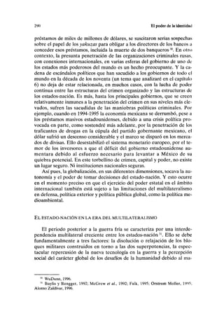 290 El poder de la identidad
préstamos de miles de millones de dólares, se suscitaron serias sospechas
sobre el papel de los yakuzas para obligar a los directores de los bancos a
conceder esos préstamos, incluida la muerte de dos banqueros30
. En otro
contexto, la presunta penetración de las organizaciones criminales rusas,
con conexiones internacionales, en varias esferas del gobierno de uno de
los estados más poderosos del mundo es un hecho preocupante. Y la ca-
dena de escándalos políticos que han sacudido a los gobiernos de todo el
mundo en la década de los noventa (un tema que analizaré en el capítulo
6) no deja de estar relacionada, en muchos casos, con la lucha de poder
continua entre las estructuras del crimen organizado y las estructuras de
los estados-nación. Es más, hasta los principales gobiernos, que se creen
relativamente inmunes a la penetración del crimen en sus niveles más ele-
vados, sufren las sacudidas de las maniobras políticas criminales. Por
ejemplo, cuando en 1994-1995 la economía mexicana se derrumbó, pese a
los préstamos masivos estadounidenses, debido a una crisis política pro-
vocada en parte, como sostendré más adelante, por la penetración de los
traficantes de drogas en la cúpula del partido gobernante mexicano, el
dólar sufrió un descenso considerable y el marco se disparó en los merca-
dos de divisas. Ello desestabilizó el sistema monetario europeo, por el te-
mor de los inversores a que el déficit del gobierno estadounidense au-
mentara debido al esfuerzo necesario para levantar a México de su
quiebra potencial. En este torbellino de crimen, capital y poder, no existe
un lugar seguro. Ni instituciones nacionales seguras.
Así pues, la globalización, en sus diferentes dimensiones, socava la au-
tonomía y el poder de tomar decisiones del estado-nación. Y esto ocurre
en el momento preciso en que el ejercicio del poder estatal en el ámbito
internacional también está sujeto a las limitaciones del multilateralismo
en defensa, política exterior y política pública global, como la política me-
dioambiental.
EL ESTADO-NACIÓN EN LA ERA DEL MULTILATERALISMO
El periodo posterior a la guerra fría se caracteriza por una interde-
pendencia multilateral creciente entre los estados-nación31
. Ello se debe
fundamentalmente a tres factores: la disolución o relajación de los blo-
ques militares construidos en torno a las dos superpotencias, la espec-
tacular repercusión de la nueva tecnología en la guerra y la percepción
social del carácter global de los desafíos de la humanidad debido al ma-
x
WuDunn, 1996.
31
Baylis y Rengger, 1992; McGrew et al, 1992; Falk, 1995; Orstrom Moller, 1995,
Alonso Zaldívar, 1996.
 