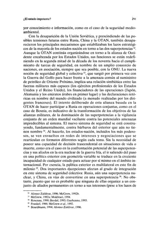 ¿El estado impotente? 291
yor conocimiento e información, como en el caso de la seguridad medio-
ambiental.
Con la desaparición de la Unión Soviética, y prescindiendo de las po-
sibles tensiones futuras entre Rusia, China y la OTAN, también desapa-
recieron los principales mecanismos que estabilizaban los lazos estratégi-
cos de la mayoría de los estados-nación en torno a las dos superpotencias32
.
Aunque la OTAN continúa organizándose en torno a la alianza de Occi-
dente encabezada por los Estados Unidos, sus funciones se están redefi-
niendo en la segunda mitad de la década de los noventa hacia el cumpli-
miento de tareas de seguridad, en nombre de un amplio consorcio de
naciones, en asociación, siempre que sea posible, con la ONU. La nueva
noción de seguridad global y colectiva33
, que surgió por primera vez con
la Guerra del Golfo para hacer frente a la amenaza común al suministro
de petróleo de Oriente Próximo, implica una relación simbiótica entre las
fuerzas militares más capaces (los ejércitos profesionales de los Estados
Unidos y el Reino Unido), los financiadores de las operaciones (Japón,
Alemania y los emiratos árabes en primer lugar) y las declaraciones retó-
ricas en nombre del mundo civilizado (a menudo realizadas por los diri-
gentes franceses). El intento deliberado de esta alianza basada en la
OTAN de hacer participar a Rusia en operaciones conjuntas, como en el
caso de Bosnia, es indicativo de la transformación de los objetivos de las
alianzas militares, de la dominación de las superpotencias a la vigilancia
conjunta de un orden mundial vacilante contra las potenciales amenazas
impredecibles al sistema. El nuevo sistema de seguridad se está constru-
yendo, fundamentalmente, contra bárbaros del exterior que aún no tie-
nen nombre34
. Al hacerlo, los estados-nación, incluidos los más podero-
sos, se ven envueltos en redes de intereses y negociaciones que se
rearticulan en formatos diferentes según cada tema. Sin la necesidad de
poseer una capacidad de decisión trascendental en situaciones de vida o
muerte, como era el caso en la confrontación potencial de las superpoten-
cias y sus aliados en la era nuclear de la guerra fría, el ir saliendo del paso
en una política exterior con geometría variable se traduce en la creciente
incapacidad de cualquier estado para actuar por sí mismo en el ámbito in-
ternacional. Por esencia, la política exterior es multilateral en este fin de
milenio35
. Dos importantes excepciones afectan al grado de integración
en este sistema de seguridad colectiva: Rusia, aún una superpotencia nu-
clear, y China, en vías de convertirse en una superpotencia36
. No obs-
tante, puesto que no es probable que ninguna de ellas organice a un con-
junto de aliados permanentes en torno a sus intereses (pese a los lazos de
32
Alonso Zaldívar, 1996; McGrew, 1992b.
33
McGrew, 1992a; Mokhtari, 1994.
34
Rosenau, 1990; Berdal, 1993; Guehenno, 1993.
35
Frankel, 198ÍÍ; McGrew eí al., 1992.
36
Boardmann, 1994; Alonso Zaldívar, 1996.
 