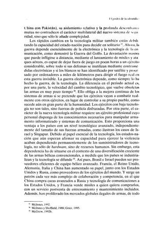 I I |>mlrr de I» idcnlliln >
China con Pakistán), su aislamiento relativo y la profunda desconli;tn/n
mutua no contradicen el carácter multilateral del nuevo sistema de «>•.»
ridad, sino que sólo le añade complejidad.
Los rápidos cambios en la tecnología militar también están debili
tando la capacidad del estado-nación para decidir en solitario ". Ahora, lu
guerra depende esencialmente de la electrónica y la tecnología de la co
municación, como demostró la Guerra del Golfo. La devastación masivn
que puede infligirse a distancia, mediante el lanzamiento de misiles y ata
ques aéreos, es capaz de dejar fuera de juego en pocas horas a un ejército
considerable, sobre todo si sus defensas se inutilizan mediante contramo
didas electrónicas y si los blancos se han identificado por satélite y proce-
sado por ordenadores a miles de kilómetros para dirigir el fuego real en
esta guerra invisible. La guerra electrónica depende, como siempre lo ha
hecho la guerra, de la tecnología. La diferencia en el periodo actual es,
por una parte, la velocidad del cambio tecnológico, que vuelve obsoletas
las armas en muy poco tiempo38
. Ello obliga a la mejora continua de los
sistemas de armas si se pretende que los ejércitos vayan a combatir real-
mente con otros ejércitos, en lugar de controlar a su propio pueblo, como
sucede aún en gran parte de la humanidad. Los ejércitos con baja tecnolo-
gía no son tales, sino fuerzas de policía disfrazadas. Por otra parte, el ca-
rácter de la nueva tecnología militar requiere un ejército profesional cuyo
personal disponga de los conocimientos necesarios para manipular arma-
mento informatizado y sistemas de comunicación. Esto proporciona una
ventaja a los países con un nivel tecnológico avanzado, independíente-
mente del tamaño de sus fuerzas armadas, como ilustran los casos de Is-
rael y Singapur. Debido al papel esencial de la tecnología, los estados-na-
ción que aún esperan afirmar su capacidad para ejercer la violencia
acaban dependiendo permanentemente de los suministradores de tecno-
logía, no sólo de hardware, sino de recursos humanos. Sin embargo, esta
dependencia ha de situarse en el contexto de una diversificación creciente
de las armas bélicas convencionales, a medida que los países se industria-
lizan y la tecnología se difunde39
. Así pues, Brasil e Israel pueden ser pro-
veedores eficientes de equipo bélico avanzado. Francia, el Reino Unido,
Alemania, Italia y China han aumentado su papel, junto con los Estados
Unidos y Rusia, como proveedores de los ejércitos del mundo. Y surge un
patrón cada vez más complejo de colaboración y competencia, en el que
China compra cazas avanzados a Rusia y tecnología de comunicaciones a
los Estados Unidos, y Francia vende misiles a quien quiera comprarlos,
con un servicio postventa de entrenamiento y mantenimiento incluidos.
Además, han proliferado los mercados globales ilegales de armas, de todo
Mclnncs, 1992.
Mclnnes y Sheffield, 1988; Grier. 1995.
McGrew, 1992b.
 