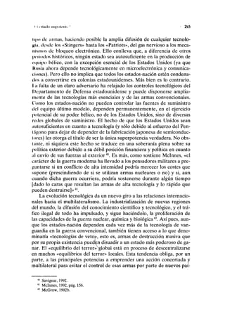 i I ritmlo impolcnli ' 293
li|io ilc armas, haciendo posible la amplia difusión de cualquier tecnolo-
Hin, desde los «Stingers» hasta los «Patriots», del gas nervioso a los meca-
iilNinns de bloqueo electrónico. Ello conlleva que, a diferencia de otros
|U'i'iodos históricos, ningún estado sea autosuficiente en la producción de
equipo bélico, con la excepción esencial de los Estados Unidos (ya que
l< usia ahora depende tecnológicamente en microelectrónica y comunica-
nones). Pero ello no implica que todos los estados-nación estén condena-
dos a convertirse en colonias estadounidenses. Más bien es lo contrario.
I ¡i falta de un claro adversario ha relajado los controles tecnológicos del
Departamento de Defensa estadounidense y puede disponerse amplia-
mente de las tecnologías más esenciales y de las armas convencionales.
('orno los estados-nación no pueden controlar las fuentes de suministro
del equipo último modelo, dependen permanentemente, en el ejercicio
potencial de su poder bélico, no de los Estados Unidos, sino de diversas
redes globales de suministro. El hecho de que los Estados Unidos sean
nutosuficientes en cuanto a tecnología (y sólo debido al esfuerzo del Pen-
tágono para dejar de depender de la fabricación japonesa de semiconduc-
tores) les otorga el título de ser la única superpotencia verdadera. No obs-
tante, ni siquiera este hecho se traduce en una soberanía plena sobre su
política exterior debido a su débil posición financiera y política en cuanto
al envío de sus fuerzas al exterior40
. Es más, como sostiene Mclnnes, «el
carácter de la guerra moderna ha llevado a los pensadores militares a pre-
guntarse si un conflicto de alta intensidad podría merecer los costes que
supone (prescindiendo de si se utilizan armas nucleares o no) y si, aun
cuando dicha guerra ocurriera, podría sostenerse durante algún tiempo
[dado lo caras que resultan las armas de alta tecnología y lo rápido que
pueden destruirse]»41
.
La evolución tecnológica da un nuevo giro a las relaciones internacio-
nales hacia el multilateralismo. La industrialización de nuevas regiones
del mundo, la difusión del conocimiento científico y tecnológico, y el trá-
fico ilegal de todo ha impulsado, y sigue haciéndolo, la proliferación de
las capacidades de la guerra nuclear, química y biológica42
. Así pues, aun-
que los estados-nación dependen cada vez más de la tecnología de van-
guardia en la guerra convencional, también tienen acceso a lo que deno-
minaría «tecnologías de vetoj», esto es, armas de destrucción masiva que
por su propia existencia pueden disuadir a un estado más poderoso de ga-
nar. El «equilibrio del terror»global está en proceso de descentralizarse
en muchos «equilibrios del terror» locales. Esta tendencia obliga, por un
parte, a las principales potencias a emprender una acción concertada y
multilateral para evitar el control de esas armas por parte de nuevos paí-
40
Savigear, 1992.
41
Mclnnes, 1992, pág. 156.
42
McGrew, 1992b.
 